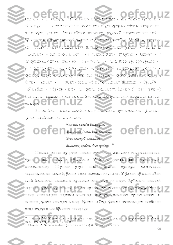 яратилишига   “Фарҳод   дев”   ҳақидаги   афсона   сюжети   ҳам   таъсир   кўрсатгани
айтилади. Г.П.Снесаревнинг тадқиқотларида дев-қурувчи образи изоҳланган.
Унга   кўра,   девлар   образи   айрим   қалъалар,   қадимий   шаҳарларнинг   пайдо
бўлишига алоқадор тарихий ривоятларда  тез-тез учрайди. Масалан,  қурувчи
дев   образи   ёрдамида   афсонавий   Хоразм   ҳукмдорлари   ўзлариниг   қалъа   ва
шаҳарларини   барпо   қилганлар.   Ривоятларда   Уфрид   (“Қуръони   Карим”нинг
27-сурасида Ифрид номли жин номи тилга олинган), Ҳожимулк (Амударёниг
ўнг   қирғоғидаги   Чилпиқ   минорасини,   Самамбой   мавзесидаги   Тўқ   тоғини
қурган),   Ковус   ва   Самандун   (Ҳазорасп   қалъасини   қурган),   Ҳамза,   Оқсулув,
Қорахон девларнинг номлари сақланиб қолган. Девлар Ҳазораспни Сулаймон
пайғамбарнинг буйруғига биноан қурган эканлар 220
. Катдаги (Шовот тумани)
Дев солган қалъасини ҳам девлар бир кечадаёқ қурганлиги ҳақида ривоятлар
мавжуд.
Бошқа   бир   шеърда   рақибни   енгишга   қодир   куч   сифатида   тўғридан-
тўғри дев образи тилга олинади:
Қирғин солди бизларга
Хашпаш деган бир ботир.
Уни мағлуб этишга
Билмам,   қайси  дев  қодир.. . 221
Шеърда   инсон   қудрати   девдан   ҳам   зиёда   эканлиги   таъкидланмоқда.
Чунки   инсон   –   Аллоҳ   мўъжизаси.   У   барча   яратиқларнинг   мукаммали,
севимлисидир.   Шунинг   учун   инсон   баъзан   мушкул   вазиятларда
чорасизликдан эзилиб, ўзини ожиз сезмаслиги лозим. У ўзини кўкдаги ойни
олиб   биладиган   даражада   қудратли   ҳис   қилмоғи   шарт.   Қуйидаги   шеърий
парчада чумоли кучсизлик, дев эса куч-қудрат рамзини ифодаламоқда. Бироқ
шоир   инсонларни   чорасиз   қолганда   ҳам   умидсизликка   тушмасликка   ва
аксинча,   улкан   ишларга   қодир   бўлган   пайтда   ўзидан   кучсизларга   нисбатан
меҳр-мурувватли бўлишга чақиради:
220
  Снесарев   Г.П.   Хоразмликларнинг   мусулмонликдан   аввалги   маросимлари   ва   урф-одатлари.   –   Урганч:
Қуванчбек-Машҳура, 2018. – Б. 25-26.
221
 Обиджон А. Масхарабоз бола (Шеърлар ва эртак). // anvarobidjon.narod.ru
94 