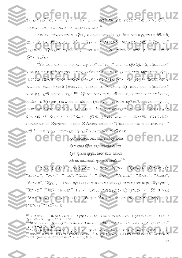 билдирмай   келиши,   унинг   даҳшатли   хавф   ва   ўта   маккор   эканлиги,   айнан
шимол томондан келиши таъкидланади. 227
Ислом   таълимотига   кўра,   жинлар   ҳақиқатда   бор   мавжудотлар   бўлиб,
асли   ўтдан   яратилган.   Жин   сўзининг   луғавий   маъноси   эса   “тўсилган”
(одамлар   кўзидан   тўсилган)   демакдир.   Шу   сабабли   ҳам   у   инсонларга
кўринмайди.  
“Ўзбек тилининг изоҳли луғати”да “жин” арабча сўз бўлиб, афсонавий
махлуқ,  арвоҳ,   ёвуз  руҳ;  шарқ  мифологиясида  ва   диний  тасаввурларга  кўра,
пастқам жойларда киши кўзига одам тимсолида кўриниб, гўё уни бирор дард-
иллатга   чалинтириб   (масалан,   оғзини   қийшайтириб)   кетадиган   афсонавий
махлуқ,   деб   изоҳланади. 228
  Кўчма   маънода,   кўпинча,   инсоннинг   табиати,
таъби, кайфияти, феълига нисбатан (масалан, жиним суймайди, жини тутди,
нима   жин   урди   каби)   ишлатилади.   Бироқ   ёзма   адабиётда   жин   образининг
стилизация   қилиниши   орқали   шубҳа-гумон,   адашиш,   ваҳима   маънолари
англатилади. Хусусан, шоира Ҳ.Аҳмедованинг “Деразани чертади кимдир...”
деб бошланувчи шеърида шундай маънони англаймиз:
Алданаман мингинчи бор ҳам,
Ҳеч ким йўғу чертилар ойна.
Гўё кўзга кўринмас бир  жин
Мени тинмай қилади майна. 229
Ислом   динининг   муқаддас   манбаси   бўлмиш   Қуръони   Каримнинг
“Зориёт”,   “Жин”,   “Нас”,   “Сабаъ”,   “Раҳмон”,   “Аъроф”,   “Ҳижр”,   “Каҳф”,
“Анъом”, “Ҳуд”, “Намл” сураларида жинлар ҳақида оятлар мавжуд. Хусусан,
“Зориёт”   (“Ҳайдовчилар”,  яъни   шамоллар  маъносида)   сурасининг  56-оятида
“Мен   жинлар   ва   инсонларни   фақат   Ўзимга   ибодат   қилишлари   учунгина
яратдим” 230
 дейилган. 
227
  Снесарев   Г.П.   Хоразмликларнинг   мусулмонликдан   аввалги   маросимлари   ва   урф-одатлари.   –   Урганч:
Қуванчбек-Машҳура, 2018. – Б. 55.
228
Ўзбек тилининг изоҳли луғати.  5 жилдли.  2-жилд. – Т.: Ўзбекистон миллий энциклопедияси Давлат илмий
нашриёти, 2006. – Б. 90.  
229
 Аҳмедова Ҳ. Эрк даричаси: шеърлар. – Т.: Ғ.Ғулом номидаги Адабиёт ва санъат нашриёти, 1996. – Б. 116.
230
 Қуръони каримдан танланган суралар фазилати / Нашрга тайёрловчи: Отабек Муҳаммадиев. – Самарқанд:
“Имом Бухорий халқаро маркази” нашриёти, 2019. – Б. 324.
97 