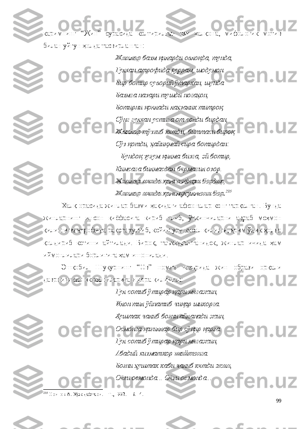 каримнинг   “Жин”   сурасида   келтирилган   оят   халқона,   мифологик   мотив
билан уйғун ҳолда тасвирланган:  
Жинлар  базм қиларди овлоқда, тунда,
Гулхан атрофида хуррам, шодумон.
Бир ботир суворий ўтаркан, шунда
Базмга назари тушди ногаҳон,
Ботирни қоплади лаҳзалик титроқ,
Сўнг гулхан устига от солди бирдан,
Жинлар  тўзғиб кетди, биттаси бироқ
Сўз қотди, ҳайиқмай сира ботирдан:
– Бундоқ зуғум қилма бизга, эй ботир,
Кимсага билмасдан бермагил озор.
Жинлар ичида ҳам кофири бордир ,
Жинлар ичида ҳам мусулмони бор. 235
Халқ орасида жинлар базми ҳақидаги афсоналар кенг тарқалган. Бунда
жинларнинг   инсон   қиёфасига   кириб   олиб,   ўткинчиларни   авраб   меҳмон
қилиши ва атрофида рақсга тушиб, кейин уни касал қилиши, ярим ўлик ҳолда
қолдириб   кетиши   айтилади.   Бироқ,   таъкидланганидек,   жинлар   ичида   ҳам
иймонлилари борлигига ҳам ишонилади.
Эшқобил   Шукурнинг   “Ов”   номли   шеърида   жин   образи   орқали
даврнинг нопок кишиларига ишора қилинган: 
Гул сотиб ўтирар қари мегажин,
Илон тил ўйнатиб чиқар шикорга.
Ҳуштак чалиб боғни айланади жин,
Осмонга қағиллар бир сўқир қарға.
Гул сотиб ўтирар қари мегажин,
Абадий хизматкор  шайтон га.
Боғни ҳуштак каби чалиб кетди  жин ,
Оёғи осмонда... Оёғи осмонда...
235
 Орипов А. Ҳаж дафтари. – Т., 1992. – Б. 14.
99 