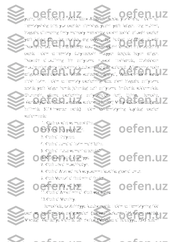 yaqin,   deb   hisoblashadi.   Abdulfattox   Abdulloh   Baraka   yozishicha,   Hakim   at-
Termiziyshshg   to`rt   yuz   asaridan   oltmishga   yaqini   yetib   kelgan.   Eng   muhimi,
bizgacha   allomaning   ilmiy-ma`naviy   merosining   asosini   tashkil   qiluvchi   asarlari
yetib   kelgan   (2).   Ular   orasidan,   eng   avvalo,   291   hadisni   o`z   ichiga   oluvchi
"Navodir al-usul fi ma`rifat axbor ar-Rasul" nomli asarini ko`rsatib o`tish zarur. Bu
asarda   Hakim   at-Termiziy   dunyoqarashi   muayyan   darajada   bayon   etilgan.
"Navodir   al-usul"ning   bir   qo`lyozma   nusxasi   Toshkentda,   O`zbekiston
musulmonlari   diniy   idorasining   kutubxona   fondida   saqlanadi.   Allomaning   nashr
etilgan   boshqa   asarlaridan   "Kitob   xaqiqat   al-odamiya",   "Adab   an-nafs"ni   sanab
o`tish   lozim.   Hakim   at-Termiziy   asarlarining   katta   qismi   bizgacha   qo`lyozma
tarzida   yetib   kelgan   hamda   jahondagi   turli   qo`lyozma   fondlarida   saklanmokda.
Chunonchi,   alloma   asarlarining   qo`lyozmalari   Parij,   Qohira,   Damashq,
Iskandariya, Istambul va Londonda saqlanmoqda. Parij Milliy kutubxonasida (arab
bo`limida   5018-inventar   ostida)   Hakim   at-Termiziyning   kuyidagi   asarlari
saqlanmoqda: 
     1. Kitob as-salot va maqosidiho.
    2. Kitob al-hajj va asrorihi.
    3. Kitob al-Ehtiyotot.
    4. Kitob al-Jumal al-lozim ma`rifatiho.
    5. Kitob al-Furuq va man` at-taroduf.
     6. Kitob haqiqat al-odamiyya.
    7. Kitob Urs al-muvahhadiyn.
    8. Kitob al-A`zo val-nafs va yusammo kazalika g`avr al-umur.
    9. Kitob Manozil al-ibod min al-ibodati.
    10.Kitob al-Aql val-havo.
    11.Kitob al-Amsol min al-Kitob vas-Sunna.
    12.Kitob al-Manohiy. 
        Damashkda,   az-Zohiriyya   kutubxonasida   Hakim   at-Termiziyning   ikki
asari   va   besh   risolasi   qo`lyozmalari   (tasavvuf   turkumi,   104-raqami   ostida);
Misrdagi   Iskandariya   shahrida   uch   risolasi   (Maktabat   al-baladiyya,   3585-raqami 