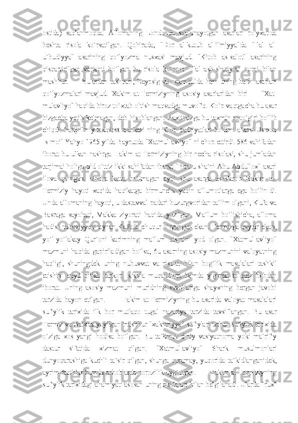 ostida)   saqlanmoqda.   Allomaning   Londonda   saqlanayotgan   asarlari   ro`yxatida
beshta   risola   ko`rsatilgan.   Qohirada,   "Dor   al-kutub   al-ilmiyya"da   "Ilal   al-
u`budiyya"   asarining   qo`lyozma   nusxasi   mavjud.   "Kitob   as-salot"   asarining
qisqartirilgan   varianti   bo`lgan   bu   risola   ko`proq   "Ilal   ash-shariy`a"   nomi   bilan
mashhur.           Bulardan   tashqari,   Leypsig   va   Istambulda   ham   uning   ba`zi   asarlari
qo`lyozmalari   mavjud.   Xakim   at-Termiziyning   asosiy   asarlaridan   biri   —   "Xat-
mulavliyo" haqida biroz to`xtab o`tish maqsadga muvofiq. Ko`p vaqtgacha bu asar
bizgacha yetib kelmagan, deb hisoblangan. Baxtimizga bu taxmin noto`g`ri bo`lib
chiqdi. Parij ilmiy-tadqiqot markazi-ning islom qadriyatlari bo`limi a`zosi Usmon
Is-moil Yahyo 1965 yilda Bayrutda "Xatmul-avliyo" ni chop ettirdi. 586 sahifadan
iborat   bu   ulkan   nashrga   Hakim   at-Termiziyning   bir   necha   risolasi,   shu   jumladan
tarjimai holiga oid o`ttiz ikki sahifadan iborat "Bad`u sha`ni Abu Abdullox" asari
ilova   qilingan.   Uncha   katta   bo`lmagan   ayni   shu   asarga   asoslanib   Hakim   at-
Termiziy   hayoti   xaqida   haqikatga   birmuncha   yaqin   a`lumotlarga   ega   bo`lin-di.
Unda allomaning hayoti, u dastavval padari buzurgvoridan ta`lim olgani, Kufa va
Basraga   sayohati,   Makka   ziyorati   haqida   yozilgan.   Ma`lum   bo`lishicha,   alloma
hadisi   nabaviyyani   aynan   Kufada   chuqur   o`rgangan   ekan.   Termizga   qaytar   ekan,
yo`l-yo`lakay   Qur`oni   karimning   ma`lum   qismini   yod   olgan.   "Xatmul-avliyo"
mazmuni   haqida   gapiriladigan   bo`lsa,   6u   asarning   asosiy   mazmunini   valoyatning
haqligi,   shuningdek   uning   nubuvvat   va   risolat   bilan   bog`lik   masalalari   tashkil
etishini   qayd   qilish   darkor.   Risola   muqaddima   hamda   yigirma   to`qqiz   bobdan
iborat.   Uning   asosiy   mazmuni   muridning   savollariga   shayxning   bergan   javobi
tarzida   bayon   etilgan.             Hakim   at-Termiziyning   bu   asarida   valoyat   masalalari
sufiylik   tarixida   ilk   bor   mutlaqo   tugal   nazariya   tarzida   tavsiflangan.   Bu   asar
Termiz va Balxda yoyilgan mashhur "xakimiyya" sufiylari uchun sufiylik tarixida
o`ziga   xos   yangi   hodisa   bo`lgan.   Bu   ta`limot   diniy   vasiyatnoma   yoki   ma`rifiy
dastur   sifatida   xizmat   qilgan.   "Xatmul-avliyo"   Shark   musulmonlari
dunyoqarashiga   kuchli   ta`sir   qilgan,   shunga   qaramay,   yuqorida   ta`kidlanganidek,
ayrim faqihlar hamda arboblarda norozilik uyg`otgan.           Hakim at-Termiziyning
sufiylik tarixidagi ahamiyati asosan uning risolalari bilan belgilanadi. Ularda "rux" 