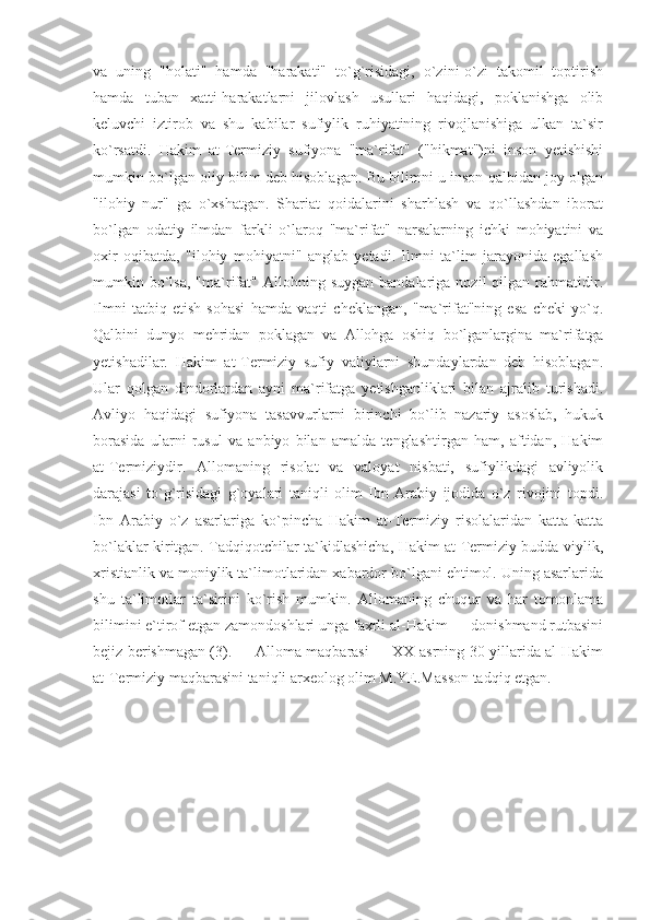 va   uning   "holati"   hamda   "harakati"   to`g`risidagi,   o`zini-o`zi   takomil   toptirish
hamda   tuban   xatti-harakatlarni   jilovlash   usullari   haqidagi,   poklanishga   olib
keluvchi   iztirob   va   shu   kabilar   sufiylik   ruhiyatining   rivojlanishiga   ulkan   ta`sir
ko`rsatdi.   Hakim   at-Termiziy   sufiyona   "ma`rifat"   ("hikmat")ni   inson   yetishishi
mumkin bo`lgan oliy bilim deb hisoblagan. Bu bilimni u inson qalbidan joy olgan
"ilohiy   nur"   ga   o`xshatgan.   Shariat   qoidalarini   sharhlash   va   qo`llashdan   iborat
bo`lgan   odatiy   ilmdan   farkli   o`laroq   "ma`rifat"   narsalarning   ichki   mohiyatini   va
oxir   oqibatda,   "ilohiy   mohiyatni"   anglab   yetadi.   Ilmni   ta`lim   jarayonida   egallash
mumkin  bo`lsa,   "ma`rifat"  Allohning  suygan  bandalariga  nozil  qilgan  rahmatidir.
Ilmni   tatbiq   etish   sohasi   hamda   vaqti   cheklangan,   "ma`rifat"ning   esa   cheki   yo`q.
Qalbini   dunyo   mehridan   poklagan   va   Allohga   oshiq   bo`lganlargina   ma`rifatga
yetishadilar.   Hakim   at-Termiziy   sufiy   valiylarni   shundaylardan   deb   hisoblagan.
Ular   qolgan   dindorlardan   ayni   ma`rifatga   yetishganliklari   bilan   ajralib   turishadi.
Avliyo   haqidagi   sufiyona   tasavvurlarni   birinchi   bo`lib   nazariy   asoslab,   hukuk
borasida   ularni   rusul   va   anbiyo   bilan   amalda   tenglashtirgan   ham,   aftidan,   Hakim
at-Termiziydir.   Allomaning   risolat   va   valoyat   nisbati,   sufiylikdagi   avliyolik
darajasi   to`g`risidagi   g`oyalari   taniqli   olim   Ibn   Arabiy   ijodida   o`z   rivojini   topdi.
Ibn   Arabiy   o`z   asarlariga   ko`pincha   Hakim   at-Termiziy   risolalaridan   katta-katta
bo`laklar kiritgan. Tadqiqotchilar ta`kidlashicha, Hakim at-Termiziy budda-viylik,
xristianlik va moniylik ta`limotlaridan xabardor bo`lgani ehtimol. Uning asarlarida
shu   ta`limotlar   ta`sirini   ko`rish   mumkin.   Allomaning   chuqur   va   har   tomonlama
bilimini e`tirof etgan zamondoshlari unga faxrli al-Hakim — donishmand rutbasini
bejiz berishmagan (3).         Alloma maqbarasi         XX asrning 30-yillarida al-Hakim
at-Termiziy maqbarasini taniqli arxeolog olim M.YE.Masson tadqiq etgan. 