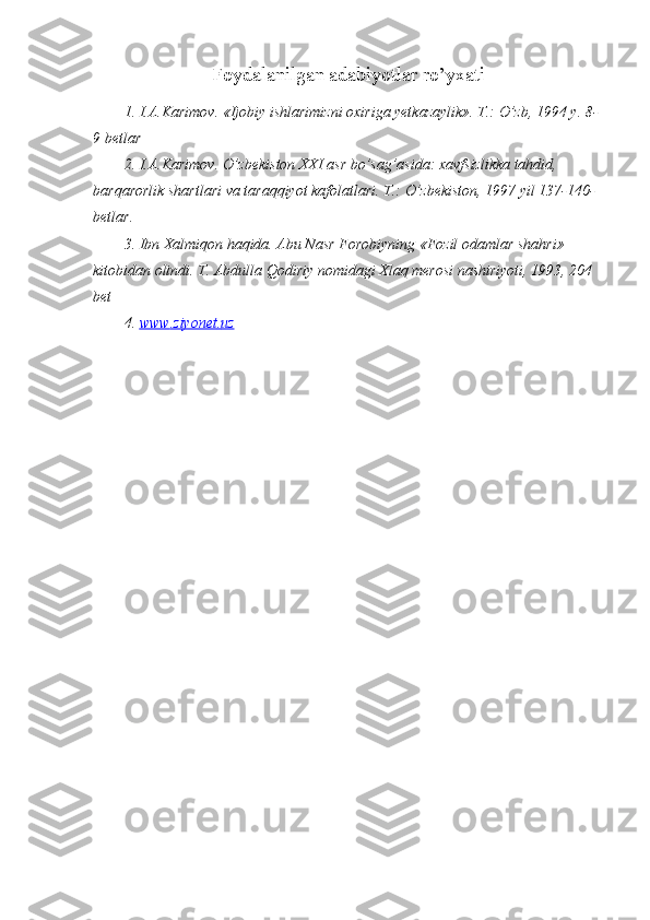 Foydalanilgan adabiyotlar ro’yxati
1. I.A.Karimov. «Ijobiy ishlarimizni oxiriga yetkazaylik». T.: O’zb, 1994 y. 8-
9 betlar
2. I.A.Karimov. O’zbekiston XXI asr bo’sag’asida: xavfsizlikka tahdid, 
barqarorlik shartlari va taraqqiyot kafolatlari. T.: O’zbekiston, 1997 yil 137-140-
betlar.
3. Ibn Xalmiqon haqida. Abu Nasr Forobiyning «Fozil odamlar shahri» 
kitobidan olindi.  T. Abdulla Qodiriy nomidagi Xlaq merosi nashiriyoti, 1993, 204 
bet
4.  www    .   ziyonet    .   uz    