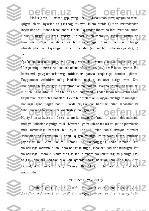 Hadis   (arab.   —   xabar,   gap,   yangilik)   —   Muhammad   (sav)   aytgan   so zlari,ʻ
qilgan   ishlari,   iqrorlari   to g risidagi   rivoyat.   Islom   dinida   Qur on   karimdandan	
ʻ ʻ ʻ
keyin ikkinchi manba hisoblanadi. Hadis 2 qismdan iborat bo ladi: matn va isnod.	
ʻ
Hadis   2   turga   —   Hadisi   qudsiy   (ma nosi   Alloh   taoloniki,   aytilishi   rasululloh	
ʼ
tomonidan   bo lgan   hadislarlar)   va   Hadisi   nabaviyga   bo linadi.   Hadislar   e tiborga	
ʻ ʻ ʼ
olinishi   jihatidan   3   qismga   bo linadi:   1)   sahih   (ishonchli);   2)   hasan   (yaxshi);   3)	
ʻ
zaif.
Qur onda   barcha   huquqiy   va   axloqiy   masalalar   umumiy   tarzda   bayon   etilgan.	
ʼ
Ularga aniqlik kiritish va izohlash uchun Muhammad (sav) o z H.larini aytardi. Bu	
ʻ
hadislarni   payg ambarlarning   safdoshlari   yodda   saqlashga   harakat   qilardi.	
ʻ
Payg ambar   vafotidan   so ng   Hadislarni   naql   qilish   odat   tusiga   kirdi.   Shu	
ʻ ʻ
munosabat   bilan   bir   guruh   musulmonlar   uni   yozma   shaklda   to play   boshladilar.	
ʻ
Birinchi hadis kitobini Ibn Shihob az-Zuhriy yozdi. Undan keyin birin-ketin hadis
to plamlari tasnif etila boshladi. Lekin bu to plamlar muayyan tartibga solinmagan,	
ʻ ʻ
boblarga   ajratilmagan   bo lib,   ularda   payg ambar   hadislari   bilan   sahobalar   va	
ʻ ʻ
tobe inlarning fatvolari chalkashtirib yuborilgan edi.	
ʼ
Hijriy 3-asrda hadis ta lif etish sohasida "musnad", "sahih", "sunan" deb atalmish	
ʼ
turli yo nalishlar vujudga keldi. "Musnad" yo nalishida tas-nif etilgan to plamlarda	
ʻ ʻ ʻ
turli   mavzudagi   hadislar   bir   joyda   keltirilib,   ular   hadis   rivoyat   qiluvchi
sahobalarning   islom   dinini   qabul   qilgan   vaqtiga   ko ra   yoki   alifbo   tartibida	
ʻ
joylashtirilgan.   Abu   Hanifa,   Ahmad   ibn   Hanbalg ging   hadis   kitoblari   shu	
ʻ
yo nalishga   mansub.   "Sahih"   yo nalishiga   tug ri,   ishonarli   hadislar   kiritilgan.   Bu	
ʻ ʻ ʻ
yo nalishga   Imom   Buxoriy   asos   solgan.   "Sunan"   yo nalishidagi   to plamga   esa,
ʻ ʻ ʻ
to g ri,   ishonarli   hadislar   bilan   bir   qatorda   "zaif"   hadislar   ham   kiritilgan.   Abu
ʻ ʻ
Dovud,   Abu   Iso   atTermiziy,   Nasoiy,   Ibn   Moja   to plamlari   shu   yo nalishta	
ʻ ʻ
mansubdir.
Imom Ismoil al-Buxoriy
“Sahih”   yo’nalishining   asoschisi   eng   yetuk   va   mashhur   muhaddis   Abu
Abdulloh   Muhammad   ibn   Ismoil   al-Buxoriydir.   Imom   Ismoil   al-Buxoriy   hadis 