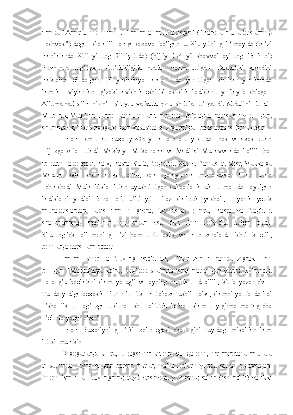 ilmida   “Amir-ul-mo’minin”,   “Imom   al-muhaddisiyn”   (“Barcha   muhaddislarning
peshvosi”) degan sharafli nomga sazovor bo’lgan. U 810 yilning 13 mayida (ba’zi
manbalarda   810   yilning   20   iyulida)   (hijriy   194   yil   shavvol   oyining   13   kuni)
Buxoroda   tug’ilgan.   Go’dakligida   otadan   yetim   qolgan.   Dastlabki   savodini
maktabda   chiqargan,   10   yoshidayoq   arab   tilida   yaratilgan   kitoblar   yordamida
hamda roviylardan og’zaki  ravishda  eshitish asosida  hadislarni yodlay boshlagan.
Alloma hadis ilmini zo’r ishtiyoq va katta qiziqish bilan o’rgandi. Abdulloh ibn al-
Muborak, Vaqi’ ibn Jarroh kabi olimlar tomonidan to’plagan hadislarni yod olgan,
shuningdek, hadis rivoyatchilari xususida so’z yuritilgan bahslarda ishtirok etgan.
Imom   Ismoil   al-Buxoriy   825   yilda,   o’n   olti   yoshida   onasi   va   akasi   bilan
Hijozga   safar   qiladi.   Makkayu   Mukarrama   va   Madinai   Munavvarada   bo’lib,   haj
ibodatini ado etadi. Balx, Basra, Kufa, Bog’dod, Xume, Damashq, Misr, Makka va
Madina   kabi   shaharlarda   bo’lib,   safar   jarayonida   muhaddislar   bilan   bilan
uchrashadi.   Muhaddislar   bilan   uyushtirilgan   suhbatlarda   ular   tomonidan   aytilgan
hadislarni   yodlab   borar   edi.   Olti   yil   Hijoz   shahrida   yashab,   u   yerda   yetuk
muhaddislardan   hadis   ilmi   bo’yicha,   Damashq,   qohira,   Basra   va   Bag’dod
shaharlarining   mashhur   olimlardan   esa   fikh   ilmi   bo’yicha   ta’lim   oladi.
Shuningdek,   allomaning   o’zi   ham   turli   bahs   va   munozaralarda   ishtirok   etib,
toliblarga dars ham beradi.
Imom   Ismoil   al-Buxoriy   iste’dodli,   o’tkir   zehnli   hamda   ziyrak   olim
bo’lgan. “Manbalarga  ko’ra,  Bag’dod shahrida istiqomat  qilgan vaqtda  ko’pincha
qorong’u   kechalari   sham   yorug’i   va   oyning   nurida   ijod   qilib,   kitob   yozar   ekan.
Tunda yodiga bexosdan biror-bir fikr-mulohaza tushib qolsa, shamni yoqib, darhol
o’sha   fikrni   qog’ozga   tushirar,   shu   tahlitda   ba’zan   shamni   yigirma   martagacha
o’chirib-yoqar ekan”.
Imom   Buxoriyning   o’tkir   zehn   egasi   ekanligini   quyidagi   misoldan   ham
bilish mumkin.
Rivoyatlarga   ko’ra,   u   qaysi   bir   kitobni   qo’lga   olib,   bir   marotaba   mutoala
qilsa,   unda   bayon   etilgan   barcha   fikrlar,   ma’lumotlarni   yodda   saqlab   qolavergan.
Imom   Ismoil   al-Buxoriyning   qayd   etishicha,   yuz   ming   sahih   (ishonchli)   va   ikki 