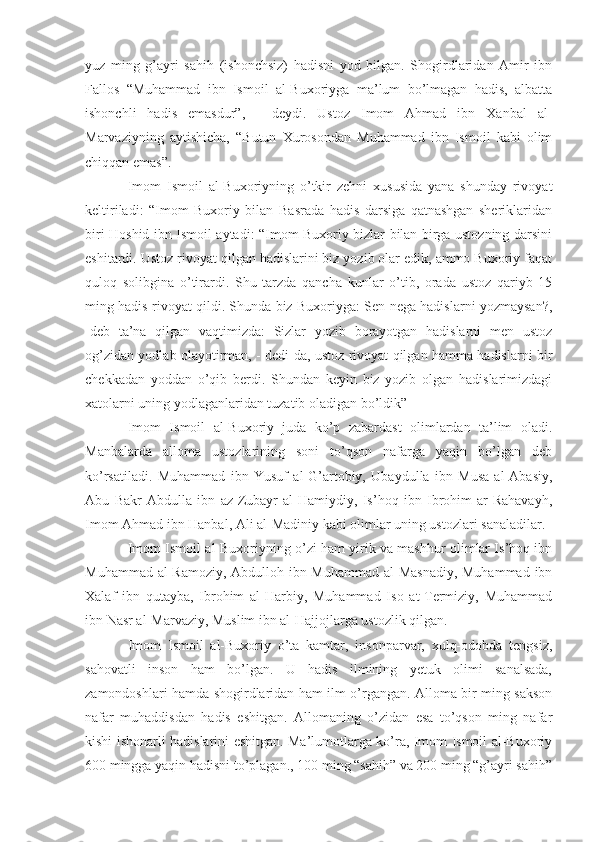 yuz   ming   g’ayri   sahih   (ishonchsiz)   hadisni   yod   bilgan.   Shogirdlaridan   Amir   ibn
Fallos   “Muhammad   ibn   Ismoil   al-Buxoriyga   ma’lum   bo’lmagan   hadis,   albatta
ishonchli   hadis   emasdur”,   -   deydi.   Ustoz   Imom   Ahmad   ibn   Xanbal   al-
Marvaziyning   aytishicha,   “Butun   Xurosondan   Muhammad   ibn   Ismoil   kabi   olim
chiqqan emas”.
Imom   Ismoil   al-Buxoriyning   o’tkir   zehni   xususida   yana   shunday   rivoyat
keltiriladi:   “Imom   Buxoriy   bilan   Basrada   hadis   darsiga   qatnashgan   sheriklaridan
biri Hoshid ibn Ismoil aytadi: “Imom Buxoriy bizlar bilan birga ustozning darsini
eshitardi. Ustoz rivoyat qilgan hadislarini biz yozib olar edik, ammo Buxoriy faqat
quloq   solibgina   o’tirardi.   Shu   tarzda   qancha   kunlar   o’tib,   orada   ustoz   qariyb   15
ming hadis rivoyat qildi. Shunda biz Buxoriyga: Sen nega hadislarni yozmaysan?,
-deb   ta’na   qilgan   vaqtimizda:   Sizlar   yozib   borayotgan   hadislarni   men   ustoz
og’zidan yodlab olayotirman, - dedi-da, ustoz rivoyat qilgan hamma hadislarni bir
chekkadan   yoddan   o’qib   berdi.   Shundan   keyin   biz   yozib   olgan   hadislarimizdagi
xatolarni uning yodlaganlaridan tuzatib oladigan bo’ldik”
Imom   Ismoil   al-Buxoriy   juda   ko’p   zabardast   olimlardan   ta’lim   oladi.
Manbalarda   alloma   ustozlarining   soni   to’qson   nafarga   yaqin   bo’lgan   deb
ko’rsatiladi.   Muhammad   ibn   Yusuf   al-G’artobiy,   Ubaydulla   ibn   Musa   al-Abasiy,
Abu   Bakr   Abdulla   ibn   az-Zubayr   al-Hamiydiy,   Is’hoq   ibn   Ibrohim   ar-Rahavayh,
Imom Ahmad ibn Hanbal, Ali al-Madiniy kabi olimlar uning ustozlari sanaladilar.
Imom Ismoil al-Buxoriyning o’zi ham yirik va mashhur olimlar Is’hoq ibn
Muhammad al-Ramoziy, Abdulloh ibn Muhammad al-Masnadiy,  Muhammad ibn
Xalaf   ibn   qutayba,   Ibrohim   al-Harbiy,   Muhammad   Iso   at-Termiziy,   Muhammad
ibn Nasr al-Marvaziy, Muslim ibn al-Hajjojlarga ustozlik qilgan.
Imom   Ismoil   al-Buxoriy   o’ta   kamtar,   insonparvar,   xulq-odobda   tengsiz,
sahovatli   inson   ham   bo’lgan.   U   hadis   ilmining   yetuk   olimi   sanalsada,
zamondoshlari hamda shogirdlaridan ham ilm o’rgangan. Alloma bir ming sakson
nafar   muhaddisdan   hadis   eshitgan.   Allomaning   o’zidan   esa   to’qson   ming   nafar
kishi ishonarli hadislarini eshitgan. Ma’lumotlarga ko’ra, Imom Ismoil al-Buxoriy
600 mingga yaqin hadisni to’plagan., 100 ming “sahih” va 200 ming “g’ayri sahih” 