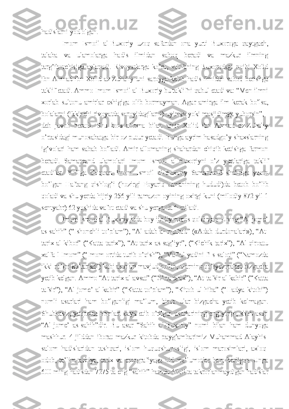 hadislarni yod olgan.
Imom   Ismoil   al-Buxoriy   uzoq   safardan   ona   yurti   Buxoroga   qaytgach,
talaba   va   ulamolarga   hadis   ilmidan   saboq   beradi   va   mazkur   ilmning
targ’ibotchisiga   aylanadi.   Rivoyatlarga   ko’ra,   xalifaning   Buxorodagi   noibi   Xolid
ibn   Ahmad   ibn   Xolid   az-Zuhaliy   uni   saroyga   kelib   hadis   ilmidan   saboq   berishga
taklif etadi. Ammo Imom Ismoil al-Buxoriy bu taklifni qabul etadi va: “Men ilmni
xorlab   sultonu   amirlar   eshigiga   olib   bormayman.   Agar   amirga   ilm   kerak   bo’lsa,
bolalarni (ikkinchi rivoyatda saroyidagilarni) uyimga yoki masjidimga yuborsin”, -
deb   javob   beradi.   Shu   bois   alloma   bilan   amir   Xolid   ibn   Ahmad   az-Zuhaliy
o’rtasidagi munosabatga bir oz putur yetadi. Bunga ayrim hasadgo’y shaxslarning
ig’volari   ham   sabab   bo’ladi.   Amir   allomaning   shahardan   chiqib   ketishga   farmon
beradi.   Samarqand   ulamolari   Imom   Ismoil   al-Buxoriyni   o’z   yurtlariga   taklif
etadilar.   Yo’lga   chiqqan   Imom   Ismoil   al-Buxoriy   Samarqand   shahriga   yaqin
bo’lgan   Haftang   qishlog’i   (hozirgi   Poyariq   tumanining   hududi)da   betob   bo’lib
qoladi va shu yerda hijriy 256 yili ramazon oyining oxirgi kuni (milodiy 872 yil 1
sentyabr) 62 yoshida vafot etadi va shu yerga dafn etiladi.
Imom Ismoil al-Buxoriy juda boy ijodiy meros qoldirgan. Uning “Al-jome’
as-sahih”   (“Ishonchli   to’plam”),  “Al-adab   al-mufrad”   («Adab   durdonalari»),  “At-
tarix   al-kibor”   (“Katta   tarix”),   “At-tarix   as-sag’iyr”,   (“Kichik   tarix”),   “Al-qiroatu
xalfa-l-Imom” (“Imom ortida turib o’qish”), “Vaf’ul-yadini fi-s-saloti” (“Namozda
ikki qo’lni ko’tarish”) kabi asarlari mavjud bo’lib, ularning qo’lyozmalari bizgacha
yetib kelgan. Ammo “At-tarix al-avsat” (“O’rta tarix”), “At-tafsir al-kabir” (“Katta
tafsir”),   “Al-jome’   al-kabir”   (“Katta   to’plam”),   “Kitob-ul-hiba”   (“Hadya   kitobi”)
nomli   asarlari   ham   bo’lganligi   ma’lum,   biroq   ular   bizgacha   yetib   kelmagan.
Shubhasiz, yuqorida nomlari qayd etib o’tilgan asarlarining eng yirigi, shoh asari
“Al-jome’   as-sahih”dir.   Bu   asar   “Sahih   al-Buxoriy”   nomi   bilan   ham   dunyoga
mashhur.   4   jilddan   iborat   mazkur   kitobda   payg’ambarimiz   Muhammad   Alayhis-
salom   hadislaridan   tashqari,   islom   huquqshunosligi,   islom   marosimlari,   axloq-
odob,   ta’lim-tarbiya,   tarix   va   etnografiyaga   oid   ma’lumotlar   ham   berilgan.   Unga
600 ming hadisdan 7275 ta eng “sahih” hamda 4000 ta takrorlanmaydigan hadislar 