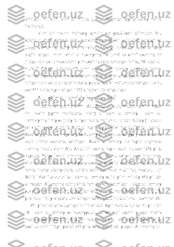 kiritilgan.   Bó   kitob   Islom   ta’limotida   Qur’oni   Karimdan   keyingi   asosiy   manba
hisoblanadi.
Islom   dini   insonni   ma’naviy   kamolot   sari   yetaklovchi   ta’limotdir.   Shu
sababli   Qur’oni   Karimda   ham,   hadislarda   ham   yaxshi   xulq-odob   qoidalari   va
ularga   kishilarning   qat’iy   amal   qilishlari   lozimligi   borasidagi   qarashlar   keng
targ’ib   etilgan.   Imom   Ismoil   al-Buxoriyning   “Al-jome’   as-sahih”   asarining   bir
jildiga odob-axloq masalalarini yorituvchi hadislar jamlangan bo’lsa, “Al-adab al-
mufrad”   (“Adab   durdonalari”)   nomli   asarda   ham   ijtimoiy   turmushda   hamda
insonlar o’rtasida o’zaro munosabatlarni tashkil etish chog’ida amal qilinishi lozim
bo’lgan odob-axloq qoidalari borasida yanada batafsil ma’lumotlar berilgan. Ushbu
asar 644 bobda bayon etilgan 1322 ta hadisni o’z ichiga olgan.
Al-Hakim at-Termiziy hayoti va ijodi
 Bu allomaning to`liq ismi — Abu Abdulloh Muhammad ibn Ali ibn Hasan
ibn   Bashir   (ayrim   manbalarda   Bishr)   al-Hakim   at-Termiziy.   Hakim   at-
Termiziyning ilmiy va ijodiy faoliyati haqida ma`lumot Tojiddin Subkiy ("Tabaqot
ash-shafi`-iyya   al-Kubro"),   Xotib   al-Bag`dodiy   ("Tarixi   Bag`dod"),   Ibn   Hajar   al-
Asqaloniy   ("Lison   al-miyzon"),   as-Sulamiy   ("Tabaqot   as-sufiyya")   va   boshqa   bir
qator   olimlar   asarlarida   keltirilgan.   Xakim   at-Termiziy   o`z   hayoti   to`g`risida
o`zining   "Bad`u   sha`ni   Abu   Abdulloh"   asarida   bayon   etadi.   Bu   asar   1965   yilda
Bayrutda   Yahyo   Ismoil   tomonidan   olimning   "Xatmul   avliyo"   asari   bilan   birga
chop etilgan. Hakim at-Termiziyning tavalludi va vafoti sanalari yozma manbalar
hamda   hozirgi   adabiyotlarda   turlicha   keltiriladi.   Ba`zi   mualliflar,   masalan,   Hoji
Xalifa   "Kashf   az-zunun"da   Hakim   at-Termiziy   vafoti   yilini   milodiy   869   yil   deb
ko`rsatgan. Allomaning qabr toshida ham shu sana keltirilgan. Hakim at-Termiziy
yuz yildan oshiq vaqt umr ko`rganidan kelib chiqilsa, manbalarda ham u 112, 116,
yoki hatto 120 yoshgacha umr ko`rgani keltiriladi, u holda alloma I taxminan 750
— 760 yillar oralig`ida tug`ilgan bo`lib chiqadi. Ayni mahalda bundan 30 yil oldin
"Al-Hakim   at-Termiziy   va   nazariyyatuhu   fil   valoyati"   asarini   yozgan   misrlik
mashhur olim Abdulfattoh Abdulloh Baraka Hakim at-Termiziy milodiy 820 yilda
tavallud topib 112 yil yashab 932 yilda vafot  etgan, deb yozgan. Allomaning bo- 