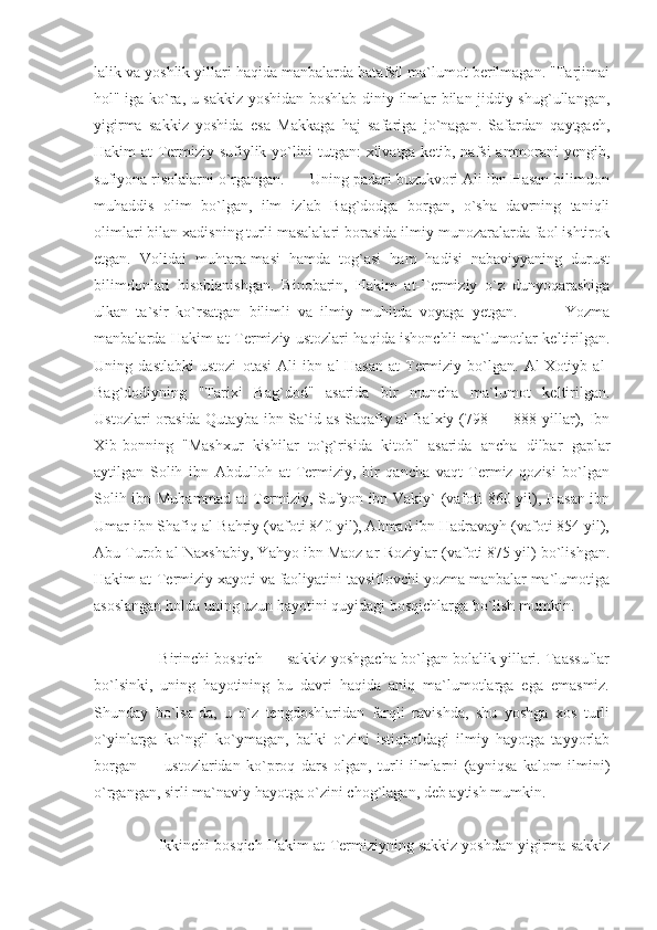 lalik va yoshlik yillari haqida manbalarda batafsil ma`lumot berilmagan. "Tarjimai
hol" iga ko`ra, u sakkiz yoshidan boshlab diniy ilmlar bilan jiddiy shug`ullangan,
yigirma   sakkiz   yoshida   esa   Makkaga   haj   safariga   jo`nagan.   Safardan   qaytgach,
Hakim at-Termiziy sufiylik yo`lini tutgan: xilvatga ketib, nafsi ammorani yengib,
sufiyona risolalarni o`rgangan.      Uning padari buzukvori Ali ibn Hasan bilimdon
muhaddis   olim   bo`lgan,   ilm   izlab   Bag`dodga   borgan,   o`sha   davrning   taniqli
olimlari bilan xadisning turli masalalari borasida ilmiy munozaralarda faol ishtirok
etgan.   Volidai   muhtara-masi   hamda   tog`asi   ham   hadisi   nabaviyyaning   durust
bilimdonlari   hisoblanishgan.   Binobarin,   Hakim   at-Termiziy   o`z   dunyoqarashiga
ulkan   ta`sir   ko`rsatgan   bilimli   va   ilmiy   muhitda   voyaga   yetgan.             Yozma
manbalarda Hakim at-Termiziy ustozlari haqida ishonchli ma`lumotlar keltirilgan.
Uning   dastlabki   ustozi   otasi   Ali   ibn   al-Hasan   at-Termiziy   bo`lgan.   Al-Xotiyb   al-
Bag`dodiyning   "Tarixi   Bag`dod"   asarida   bir   muncha   ma`lumot   keltirilgan.
Ustozlari  orasida Qutayba ibn Sa`id as-Saqafiy al-Balxiy (798 — 888 yillar), Ibn
Xib-bonning   "Mashxur   kishilar   to`g`risida   kitob"   asarida   ancha   dilbar   gaplar
aytilgan   Solih   ibn   Abdulloh   at-Termiziy,   bir   qancha   vaqt   Termiz   qozisi   bo`lgan
Solih ibn Muhammad at-Termiziy, Sufyon ibn Vakiy` (vafoti 860 yil), Hasan ibn
Umar ibn Shafiq al-Bahriy (vafoti 840 yil), Ahmad ibn Hadravayh (vafoti 854 yil),
Abu Turob al-Naxshabiy, Yahyo ibn Maoz ar-Roziylar (vafoti 875 yil) bo`lishgan.
Hakim at-Termiziy xayoti va faoliyatini tavsiflovchi yozma manbalar ma`lumotiga
asoslangan holda uning uzun hayotini quyidagi bosqichlarga bo`lish mumkin. 
     Birinchi bosqich — sakkiz yoshgacha bo`lgan bolalik yillari. Taassuflar
bo`lsinki,   uning   hayotining   bu   davri   haqida   aniq   ma`lumotlarga   ega   emasmiz.
Shunday   bo`lsa-da,   u   o`z   tengdoshlaridan   farqli   ravishda,   shu   yoshga   xos   turli
o`yinlarga   ko`ngil   ko`ymagan,   balki   o`zini   istiqboldagi   ilmiy   hayotga   tayyorlab
borgan   —   ustozlaridan   ko`proq   dars   olgan,   turli   ilmlarni   (ayniqsa   kalom   ilmini)
o`rgangan, sirli ma`naviy hayotga o`zini chog`lagan, deb aytish mumkin. 
    Ikkinchi bosqich Hakim at-Termiziyning sakkiz yoshdan yigirma sakkiz 
