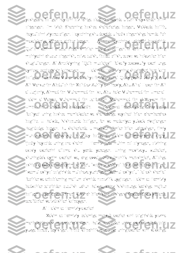 yoshgacha  bo`lgan hayotini   o`z  ichiga  oladi. Bu  davrda  u turli   shayxlardan  bilim
o`rgangan.   Ilm   izlab   Sharqning   boshqa   shaharlariga   borgan,   Makkada   bo`lib,
Baytullohni ziyorat qilgan. Hayotining shu davrida u hadis o`rganishga hamda fiqh
masalalariga   ko`proq   e`tibor   bergan.         Alloma   hayotining   uchinchi   bosqichida
Qur`oni karimni chuqur o`rganish bilan mashg`ul bo`lgan. U kalomullohni, uning
mohiyatini   chuqur   o`rganish,   ro`za   tutish,   ibodat   qilish,   taqvo   va   hokazolar   bilan
shug`ullangan.   Al-Antokiyning   "Qalb   muolajasi"   falsafiy-tasavvufiy   asari   unga
ayniqsa qattiq ta`sir ko`rsatgan.           Hakim at-Termiziyning shogirdlari ham  ko`p
bo`lgan. Bular: Abu Muhammad Yahyo ibn Mansur al-Qoziy (vafoti 960 yil), Abu
Ali Mansur ibn Abdulloh ibn Xolid az-Zuhliy al-Hiraviy, Abu Ali al-Hasan ibn Ali
al-Jurjoniy,  Ahmad  ibn  Muhammad  ibn  Iso, Abu  Bakr  Muhammad   ibn  Umar  al-
Hakim   al-Varroq,   Muhammad   ibn   Ja`far   ibn   Muhammad   ibn   al-Xaysam   ibn
Umron   ibn   Burayda   va   boshqalardir.             Hakim   at-Termiziyning   ilmiy-ijodiy
faoliyati   uning   boshqa   mamlakatlar   va   shaharlarga   sayohati   bilan   chambarchas
bog`liq.   U   Balxda,   Nishopurda   bo`lgan,   fan   va   madaniyat   yuksak   rivojlangan
Bag`dodga   borgan.   Bu   shaharlarda   u   mashxur   olimlar   bilan   uchrashgan,   ilmiy
munozaralarda   qatnashgan.   Shunday   bo`lsa-da,   Hakim   at-Termiziyning   ilmiy-
ijodiy   hayotida   uning   ona   shahri   —   Termiz   juda   muhim   rol   o`ynagan,   o`zining
asosiy   asarlarini   alloma   shu   yerda   yaratgan.   Uning   mav`izayu   xutbalari,
shuningdek   ayrim   asarlari   va,   eng   avvalo   mu-sulmonlik   marosimlari,   Allohga
oshiqlik,   sufiylarning   ayrim   toifalari,   "xotamul   anbiyo"   bilan   bir   qatorda   bo`lgan
"xatmul avliyo" to`g`risida mulohaza yuritilgan "Xatmul-avliyo", "Ilal ash-shari`a"
faqihlar va arboblarning ma`lum qismida norozilik uyg`otgan. Hakim at-Termiziy
badxohlar   ta`qibidan   qutulish   uchun   Balxga,   so`ng   Nishopurga   ketishga   majbur
bo`lgan. U yerlarda allomani kuvonch bilan kutib olishgan. Keyinchalik u yerlarda
tarafdorlari va izdoshlari ko`paygan.
    Al-Hakim at-Termiziy asarlari
        Xakim   at-Termiziy   qalamiga   mansub   asarlar   soni   to`g`risida   yozma
manbalarda   turli   raqamlarkeltirilgan.   Ba`zi   mualliflar   uning   asarlari   adadi   to`rt
yuzga boradi, deyishgan. Biroq ko`pchilik mualliflar uning asarlari soni saksonga 