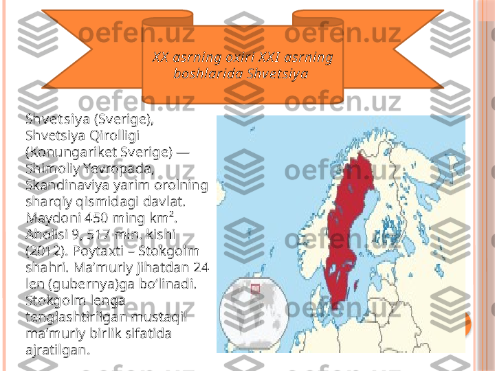 X X  asrning ox iri X X I  asrning 
boshlarida Shve t siy a 
Shv et siy a  (Sverige), 
Shvetsiya Qirolligi 
(Konungariket Sverige) — 
Shimoliy Yevropada, 
Skandinaviya yarim orolning 
sharqiy qismidagi davlat. 
Maydoni 450 ming km². 
Aholisi 9, 517 mln. kishi 
(2012). Poytaxti – Stokgolm 
shahri. Maʼmuriy jihatdan 24 
len (gubernya)ga boʻlinadi. 
Stokgolm lenga 
tenglashtirilgan mustaqil 
maʼmuriy birlik sifatida 
ajratilgan.     