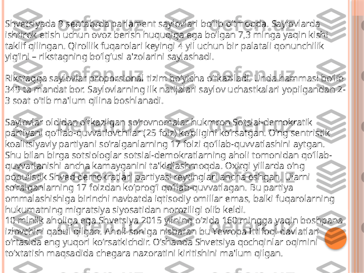 Shvetsiyada 9 sentabrda parlament saylovlari bo‘lib o‘tmoqda. Saylovlarda 
ishtirok etish uchun ovoz berish huquqiga ega bo‘lgan 7,3 mlnga yaqin kishi 
taklif qilingan. Qirollik fuqarolari keyingi 4 yil uchun bir palatali qonunchilik 
yig‘ini – rikstagning bo‘lg‘usi a'zolarini saylashadi.
Rikstagga saylovlar proporsional tizim bo‘yicha o‘tkaziladi. Unda hammasi bo‘lib 
349 ta mandat bor. Saylovlarning ilk natijalari saylov uchastkalari yopilgandan 2-
3 soat o‘tib ma'lum qilina boshlanadi. 
Saylovlar oldidan o‘tkazilgan so‘rovnomalar hukmron Sotsial-demokratik 
partiyani qo‘llab-quvvatlovchilar (25 foiz) ko‘pligini ko‘rsatgan. O‘ng sentristik 
koalitsiyaviy partiyani so‘ralganlarning 17 foizi qo‘llab-quvvatlashini aytgan.
Shu bilan birga sotsiologlar sotsial-demokratlarning aholi tomonidan qo‘llab-
quvvatlanishi ancha kamayganini ta'kidlashmoqda. Oxirgi yillarda o‘ng 
populistik Shved demokratlari partiyasi reytinglari ancha oshgan. Ularni 
so‘ralganlarning 17 foizdan ko‘prog‘i qo‘llab-quvvatlagan. Bu partiya 
ommalashishiga birinchi navbatda iqtisodiy omillar emas, balki fuqarolarning 
hukumatning migratsiya siyosatidan noroziligi olib keldi.
10 mlnlik aholiga ega Shvetsiya 2015 yilning o‘zida 160 mingga yaqin boshpana 
izlovchini qabul qilgan. Aholi soniga nisbatan bu Yevropa Ittifoqi davlatlari 
o‘rtasida eng yuqori ko‘rsatkichdir. O‘shanda Shvetsiya qochqinlar oqimini 
to‘xtatish maqsadida chegara nazoratini kiritishini ma'lum qilgan.     