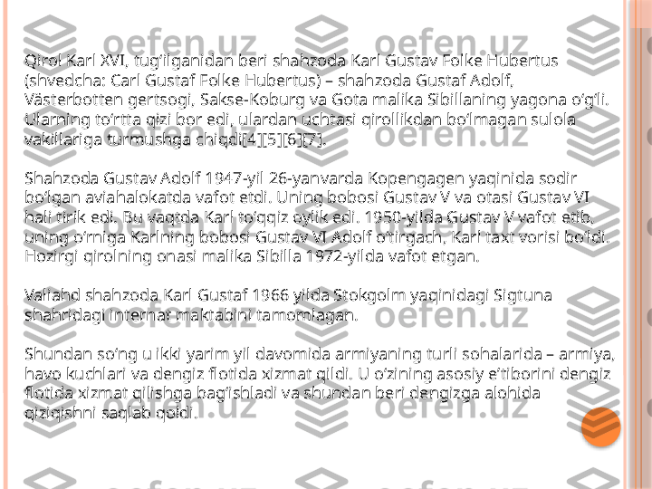 Qirol Karl XVI, tugʻilganidan beri shahzoda Karl Gustav Folke Hubertus 
(shvedcha: Carl Gustaf Folke Hubertus) – shahzoda Gustaf Adolf, 
Västerbotten gertsogi, Sakse-Koburg va Gota malika Sibillaning yagona oʻgʻli. 
Ularning toʻrtta qizi bor edi, ulardan uchtasi qirollikdan boʻlmagan sulola 
vakillariga turmushga chiqdi[4][5][6][7].
Shahzoda Gustav Adolf 1947-yil 26-yanvarda Kopengagen yaqinida sodir 
boʻlgan aviahalokatda vafot etdi. Uning bobosi Gustav V va otasi Gustav VI 
hali tirik edi. Bu vaqtda Karl toʻqqiz oylik edi. 1950-yilda Gustav V vafot etib, 
uning oʻrniga Karlning bobosi Gustav VI Adolf oʻtirgach, Karl taxt vorisi boʻldi. 
Hozirgi qirolning onasi malika Sibilla 1972-yilda vafot etgan.
Valiahd shahzoda Karl Gustaf 1966 yilda Stokgolm yaqinidagi Sigtuna 
shahridagi internat maktabini tamomlagan.
Shundan soʻng u ikki yarim yil davomida armiyaning turli sohalarida – armiya, 
havo kuchlari va dengiz flotida xizmat qildi. U oʻzining asosiy eʼtiborini dengiz 
flotida xizmat qilishga bagʻishladi va shundan beri dengizga alohida 
qiziqishni saqlab qoldi.     