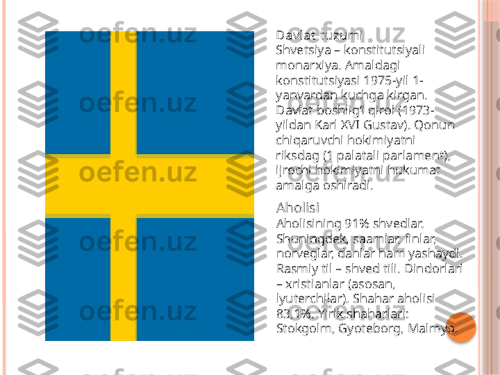 Dav lat  t uzumi
Shvetsiya – konstitutsiyali 
monarxiya. Amaldagi 
konstitutsiyasi 1975-yil 1-
yanvardan kuchga kirgan. 
Davlat boshligʻi qirol (1973-
yildan Karl XVI Gustav). Qonun 
chiqaruvchi hokimiyatni 
riksdag (1 palatali parlament), 
ijrochi hokimiyatni hukumat 
amalga oshiradi.
Aholisi
Aholisining 91% shvedlar. 
Shuningdek, saamlar, finlar, 
norveglar, danlar ham yashaydi. 
Rasmiy til – shved tili. Dindorlari 
– xristianlar (asosan, 
lyuterchilar). Shahar aholisi 
83,1%. Yirik shaharlari: 
Stokgolm, Gyoteborg, Malmyo.     