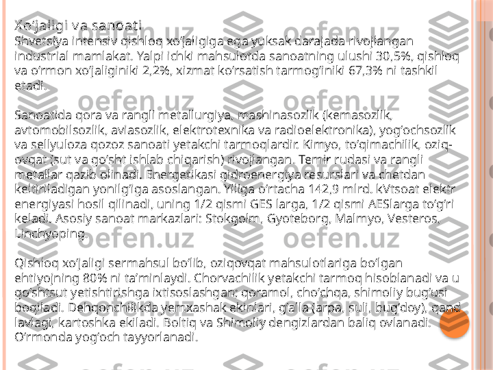 X oʻj aligi  v a sanoat i
Shvetsiya intensiv qishloq xoʻjaligiga ega yuksak darajada rivojlangan 
industrial mamlakat. Yalpi ichki mahsulotda sanoatning ulushi 30,5%, qishloq 
va oʻrmon xoʻjaliginiki 2,2%, xizmat koʻrsatish tarmogʻiniki 67,3% ni tashkil 
etadi.
Sanoatida qora va rangli metallurgiya, mashinasozlik (kemasozlik, 
avtomobilsozlik, aviasozlik, elektrotexnika va radioelektronika), yogʻochsozlik 
va sellyuloza qozoz sanoati yetakchi tarmoqlardir. Kimyo, toʻqimachilik, oziq-
ovqat (sut va goʻsht ishlab chiqarish) rivojlangan. Temir rudasi va rangli 
metallar qazib olinadi. Energetikasi gidroenergiya resurslari va chetdan 
keltiriladigan yonilgʻiga asoslangan. Yiliga oʻrtacha 142,9 mlrd. kVtsoat elektr 
energiyasi hosil qilinadi, uning 1/2 qismi GES larga, 1/2 qismi AESlarga toʻgʻri 
keladi. Asosiy sanoat markazlari: Stokgolm, Gyoteborg, Malmyo, Vesteros, 
Linchyoping.
Qishloq xoʻjaligi sermahsul boʻlib, oziqovqat mahsulotlariga boʻlgan 
ehtiyojning 80% ni taʼminlaydi. Chorvachilik yetakchi tarmoq hisoblanadi va u 
goʻshtsut yetishtirishga ixtisoslashgan; qoramol, choʻchqa, shimoliy bugʻusi 
boqiladi. Dehqonchilikda yemxashak ekinlari, gʻalla (arpa, suli, bugʻdoy), qand 
lavlagi, kartoshka ekiladi. Boltiq va Shimoliy dengizlardan baliq ovlanadi. 
Oʻrmonda yogʻoch tayyorlanadi.     