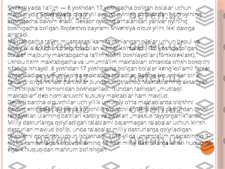 Shv et siy ada t aʼl im  — 6 yoshdan 17 yoshgacha boʻlgan bolalar uchun 
majburiydir. Shvetsiyada oʻquv yili avgust oyining oʻrtalaridan iyun oyining 
boshigacha davom etadi. Dekabr oyining oʻrtalaridan yanvar oyining 
boshigacha boʻlgan Rojdestvo bayrami Shvetsiya oʻquv yilini ikki davrga 
ajratadi.
Maktabgacha taʼlim muassasasi kam taʼminlangan oilalar uchun bepul va 
oddiy oilalar uchun chegirma bilan xizmat koʻrsatadi. Olti yoshga toʻlgan 
bolalar majburiy maktabgacha taʼlim sinfini boshlaydilar (förskoleklass). 
Ushbu tizim maktabgacha va umumtaʼlim maktablari oʻrtasida oʻtish bosqichi 
sifatida ishlaydi. 6 yoshdan 17 yoshgacha boʻlgan bolalar keng koʻlamli fanlar 
oʻrganiladigan umumiy oʻrta maktabga boradilar. Barcha oʻquvchilar bir xil 
fanlarni oʻrganishadi (tanlovlar bundan mustasno). Maktablarning aksariyati 
munitsipalitet tomonidan boshqariladi. Bundan tashqari „mustaqil 
maktablar“ deb nomlanuvchi xususiy maktablar ham mavjud.
Deyarli barcha oʻquvchilar uch yillik umumiy oʻrta maktablarda oʻqishni 
davom ettiradilar, bu yerda koʻpchilik oʻquvchilar 18 ta milliy dasturdan birini 
tanlaydilar, ularning baʼzilari kasbiy va baʼzilari „maxsus tayyorgarlik“lardir. 
Milliy dasturlarga qoʻyiladigan talablarni bajarmagan talabalar uchun kirish 
dasturlari mavjud boʻlib, unda talabalar milliy dasturlarga qoʻyiladigan 
talablarni qondirish uchun ishlashadi. 2018-yilda umumtaʼlim maktabining 9-
sinfini tamomlagan oʻquvchilarning 16 foizi milliy dasturlarga kirish huquqiga 
egalik huquqidan mahrum boʻlishgan     