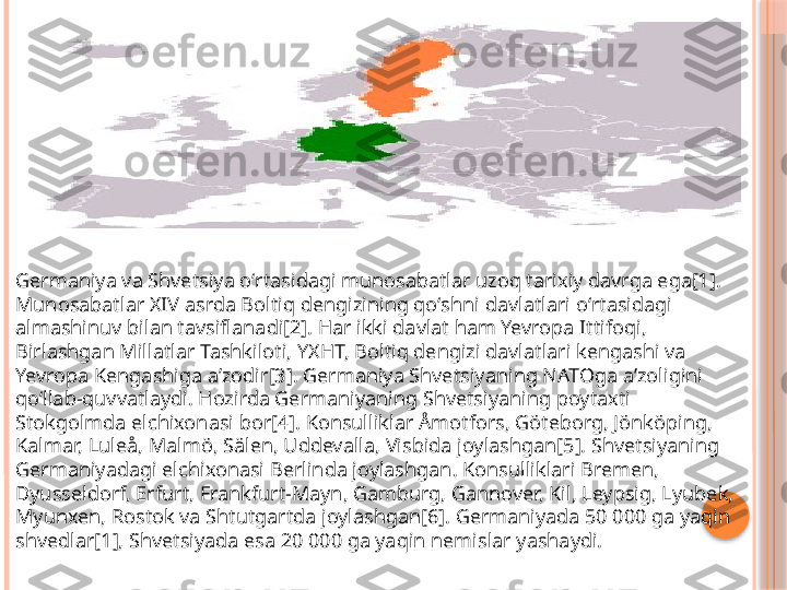 Germaniya va Shvetsiya oʻrtasidagi munosabatlar uzoq tarixiy davrga ega[1]. 
Munosabatlar XIV asrda Boltiq dengizining qoʻshni davlatlari oʻrtasidagi 
almashinuv bilan tavsiflanadi[2]. Har ikki davlat ham Yevropa Ittifoqi, 
Birlashgan Millatlar Tashkiloti, YXHT, Boltiq dengizi davlatlari kengashi va 
Yevropa Kengashiga aʼzodir[3]. Germaniya Shvetsiyaning NATOga aʼzoligini 
qoʻllab-quvvatlaydi. Hozirda Germaniyaning Shvetsiyaning poytaxti 
Stokgolmda elchixonasi bor[4]. Konsulliklar Åmotfors, Göteborg, Jönköping, 
Kalmar, Luleå, Malmö, Sälen, Uddevalla, Visbida joylashgan[5]. Shvetsiyaning 
Germaniyadagi elchixonasi Berlinda joylashgan. Konsulliklari Bremen, 
Dyusseldorf, Erfurt, Frankfurt-Mayn, Gamburg, Gannover, Kil, Leypsig, Lyubek, 
Myunxen, Rostok va Shtutgartda joylashgan[6]. Germaniyada 50 000 ga yaqin 
shvedlar[1], Shvetsiyada esa 20 000 ga yaqin nemislar yashaydi.     