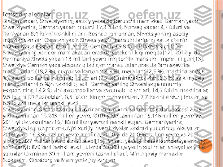 Iqt isodi y  aloqalar
Bir tomondan, Shvetsiyaning asosiy yetkazib beruvchi mamlakati Germaniyadir. 
Shvetsiyaning Germaniyadan importi 17,3 foizni, Norvegiyadan 8,7 foizni va 
Daniyadan 8,4 foizni tashkil qiladi. Boshqa tomondan, Shvetsiyaning asosiy 
mijozlaridan biri Germaniyadir. Shvetsiya oʻz mahsulotlarining katta qismini 
Norvegiyaga eksport qiladi. Ammo Germaniya 9,8 foizlik koʻrsatkich bilan 
Shvetsiyaning xaridor mamlakatlari orasida yetakchilik qilmoqda[12]. 2012-yilda 
Germaniya Shvetsiyadan 13 milliard yevro miqdorida mahsulot import qilgan[13]. 
Shvetsiya Germaniyaga eksport qiladigan mahsulotlar orasida farmasevtika 
mahsulotlari (18,2 %), qogʻoz va karton (18,3 %), metallar (12,5 %), mashinalar (8,8 
%), avtomobillar va avtomobil qismlari (7,7 %), mineral rudalar (6,3 %) va kimyoviy 
mahsulotlar (4,6 %)ni tashkil qiladi. Germaniyaning Shvetsiyaga umumiy 
eksportining 18,2 foizini avtomobillar va avtomobil qismlari, 14,5 foizini mashinalar, 
9,5 foizini EDP asboblari, 8,5 foizini kimyo mahsulotlari, 7,7 foizini elektr jihozlari va 
6,5 foizini metallar tashkil etadi
Shvetsiyaning Germaniyadagi toʻgʻridan-toʻgʻri xorijiy investitsiyalar zaxirasi 2009-
yilda taxminan 15,243 million yevro, 2010-yilda taxminan 16,146 million yevro va 
2011-yilda taxminan 16,183 million yevroni tashkil etgan. Germaniyaning 
Shvetsiyadagi toʻgʻridan-toʻgʻri xorijiy investitsiyalar zaxirasi yuqoriroq. Aksiyalar 
2009-yilda 16,336 million yevro atrofida, 2010-yilda 20,096 million yevro va 2011-
yilda 26,027 million yevro atrofida edi[15]. Shvetsiyadagi nemis kompaniyalarining 
soni qariyb 870 tani tashkil etadi, ularda 50 000 ga yaqin xodimlar ishlaydi va yillik 
sotuvlar taxminan 30 milliard yevroni tashkil qiladi. Mintaqaviy markazlar — 
Stokgolm, Göteborg va Malmyoda joylashgan     