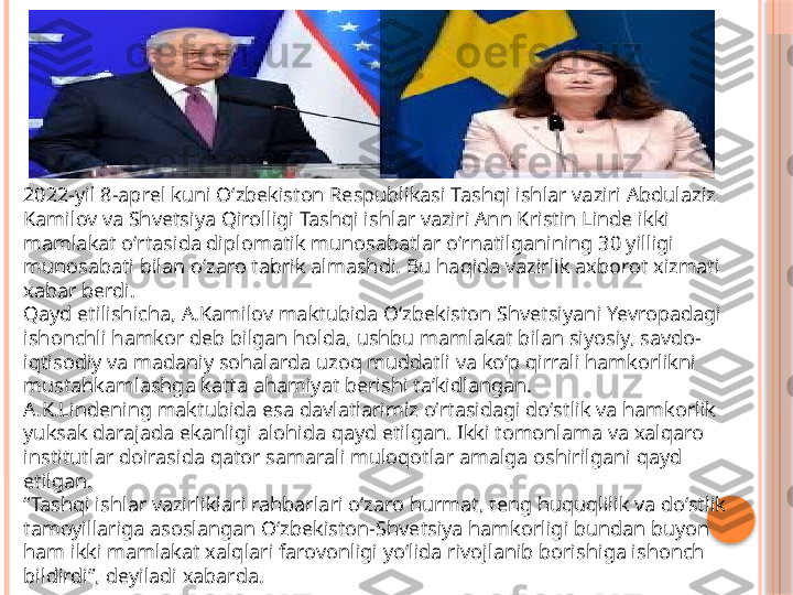 2022-yil 8-aprel kuni Oʻzbekiston Respublikasi Tashqi ishlar vaziri Abdulaziz 
Kamilov va Shvetsiya Qirolligi Tashqi ishlar vaziri Ann Kristin Linde ikki 
mamlakat oʻrtasida diplomatik munosabatlar oʻrnatilganining 30 yilligi 
munosabati bilan oʻzaro tabrik almashdi. Bu haqida vazirlik axborot xizmati 
xabar berdi.
Qayd etilishicha, A.Kamilov maktubida Oʻzbekiston Shvetsiyani Yevropadagi 
ishonchli hamkor deb bilgan holda, ushbu mamlakat bilan siyosiy, savdo-
iqtisodiy va madaniy sohalarda uzoq muddatli va koʻp qirrali hamkorlikni 
mustahkamlashga katta ahamiyat berishi taʼkidlangan.
A.K.Lindening maktubida esa davlatlarimiz oʻrtasidagi doʻstlik va hamkorlik 
yuksak darajada ekanligi alohida qayd etilgan. Ikki tomonlama va xalqaro 
institutlar doirasida qator samarali muloqotlar amalga oshirilgani qayd 
etilgan.
“ Tashqi ishlar vazirliklari rahbarlari oʻzaro hurmat, teng huquqlilik va doʻstlik 
tamoyillariga asoslangan Oʻzbekiston-Shvetsiya hamkorligi bundan buyon 
ham ikki mamlakat xalqlari farovonligi yoʻlida rivojlanib borishiga ishonch 
bildirdi”, deyiladi xabarda.     