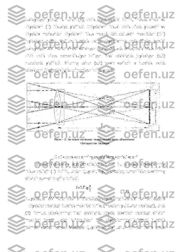 tushayotgan   yorug’lik   nurlari   (S),   optik   o’qqa   paralel   bo’lib,   linzada   sinadi   va
obyektivni   (F)   fokusiga   yig’iladi.   Obyektivni   fokusi   optik   o’qqa   yotuvchi   va
obyektiv   markazidan   obyektivni   fokus   masofa   deb   ataluvchi   masofadan   (OF)
joylashgan   nuqta.   Ma’lum   burchak   ostida   obyektivning   optik   o’qiga   paralel
tushayotgan   AV   nurlar   sinadi   va   singan   nurlar   fokusda   emas,   balkifokus   orqali
o’tib   optik   o’qqa   perpendikulyar   bo’lgan   fokal   tekisligida   joylashgan   (a,b)
nuqtalarda   yig’iladi.   Shuning   uchun   (a,b)   tasvir   sezilarli      burchak   ostida
teleskopni fokal tekisligida to’ntarilgan holda yotadi.
 Optik teleskoplarning asosiy xarakteristikalari
Teleskopning   asosiy   xarakteristikalaridan   biri   bu   teleskop   obyektivi-ning
fokus   oralig’i   (F)   bo’lib,   undan   Quyosh,   Oy,   planetalar,   tumanliklar   tasvirining
chiziqli razmeri bog’liq bo’ladi.
             l=2F	tg	ρ
2                            (2.3)
bu yerda,    - AV nurlar orqali aniqlanadigan obyektning burchakli razmeri. Agar  
- obyektlar orasidagi burchak masofasi bo’lsa (masalan: yulduzlar orasidagi), unda
(2)   formula   teleskopning   fokal   tekisligida   obyekt   tasvirlari   orasidagi   chiziqli
masofani   beradi.   Lekin   ko’rinadigan   fazo   obyektlarining   ko’rinarli   burchak
razmeri   sezilarli   emas.   Masalan,   Quyosh   va   Oy   uchun   33’   dan   ko’p   emas. Расм – 2. телескопни фокал текислигида фазо объектини 
тўнтарилган тасвири 