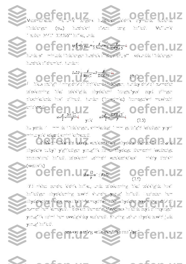 Matematikadan   ma’lumki   tangens   burchakni   kichik   qiymatida   radianda
ifodalangan   ( 
rad )   burchakni   o’zaro   teng   bo’ladi.   Ma’lumki
1 radian=3440’=206295’’ bo’lsa, unda tg	ρ
2=	1
2ρрад	=	1
2	
ρ'	
3440	=	1
2	
ρ''	
20626 {	5''¿
         
bunda    ‘ – minutda ifodalangan burchak o’lchamlari,    ‘‘ – sekundda ifodalangan
burchak o’lchamlari. Bundan:
          	
l=2F1
2	
ρ'	
344 {	0'=F	ρ''	
20626 {	5''¿¿               (2.4)	
l
  - fokus oralig’i F ning chiziqli birliklarni ifodalagan. Bunday chiziqli razmerlar
teleskopning   fokal   tekisligida   obyektlarni   fotografiyasi   qayd   qilingan
plastinkalarda   hosil   qilinadi.   Bundan   (fotosnimka)   fotonegativni   masshtabi
aniqlanadi:
  	
u=ρ'
l=344 {	0'	
F	¿      yoki     	u=	ρ''
l=20626 {	5''	
F	¿          (2.5)
bu   yerda   F   –   mm   da   ifodalangan,   snimkadagi   1   mm   ga   to’g’ri   keladigan   yoyni
minut yoki sekund sonini ko’rsatadi.
Teleskopni   ikkinchi   asosiy   xarakteristikasi   obyektiv   diametridir.   Chunki
obyektiv   tufayli   yig’iladigan   yorug’lik   oqimi   obyektga   diametrini   kvadratiga
proporsional   bo’ladi.   teleskopni   uchinchi   xarakteristikasi   –   nisbiy   tirqishi
(svetosila)
                      	
A=	D
F=1:(F/D)                     (2.6)
F/D   nisbat   qancha   kichik   bo’lsa,   unda   teleskopning   fokal   tekisligida   hosil
bo’ladigan   obyektlarning   tasviri   shuncha   yorug’   bo’ladi.   Haqiqatan   ham
obyektivning   fokus   masofasini   kamaytirish   bilan   obyektlar   tasvirining   chiziqli
razmeri ham kamayadi. Teleskop diametrini o’zgarmas holatida qayd qilinayotgan
yorug’lik   oqimi   ham   avvalgisiday   saqlanadi.   Shuning   uchun   obyekt   tasviri   juda
yorug’ bo’ladi.
   Teleskoplarning kattalashtirish qobiliyati 