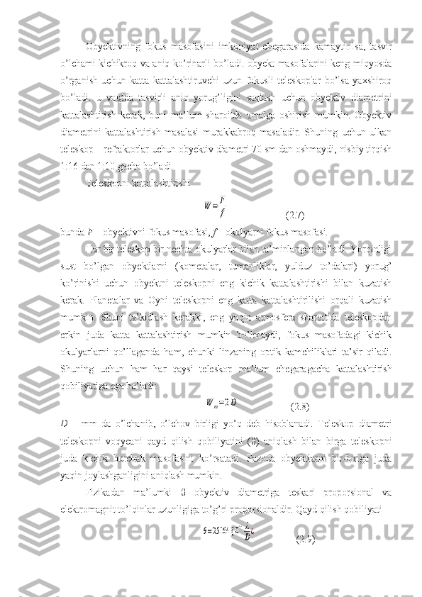 Obyektivning   fokus   masofasini   imkoniyat   chegarasida   kamaytirilsa,   tasvir
o’lchami kichikroq va aniq ko’rinarli bo’ladi. obyekt masofalarini keng miqyosda
o’rganish   uchun   katta   kattalashtiruvchi   uzun   fokusli   teleskoplar   bo’lsa   yaxshiroq
bo’ladi.   u   vaqtda   tasvirli   aniq   yorug’ligini   saqlash   uchun   obyektiv   diametrini
kattalashtirish   kerak,   buni   ma’lum   sharoitda   amalga   oshirish   mumkin.   Obyektiv
diametrini   kattalashtirish   masalasi   murakkabroq   masaladir.   Shuning   uchun   ulkan
teleskop – refraktorlar uchun obyektiv diametri 70 sm dan oshmaydi, nisbiy tirqish
1:16 dan 1:10 gacha bo’ladi.
Teleskopni kattalashtirishi
                      W	=	F
f                        (2.7)
bunda  F  – obyektivni fokus masofasi,  f  – okulyarni fokus masofasi.
Har bir teleskop bir nechta okulyarlar bilan ta’minlangan bo’ladi. Yorqinligi
sust   bo’lgan   obyektlarni   (kometalar,   tumanliklar,   yulduz   to’dalari)   yorug’
ko’rinishi   uchun   obyektni   teleskopni   eng   kichik   kattalashtirishi   bilan   kuzatish
kerak.   Planetalar   va   Oyni   teleskopni   eng   katta   kattalashtirilishi   orqali   kuzatish
mumkin.   Shuni   ta’kidlash   kerakki,   eng   yaqin   atmosfera   sharoitida   teleskopdan
erkin   juda   katta   kattalashtirish   mumkin   bo’lmaydi,   fokus   masofadagi   kichik
okulyarlarni   qo’llaganda   ham,   chunki   linzaning   optik   kamchiliklari   ta’sir   qiladi.
Shuning   uchun   ham   har   qaysi   teleskop   ma’lum   chegaragacha   kattalashtirish
qobiliyatiga ega bo’ladi:
                         	
W	m=2D                      (2.8)
D   –   mm   da   o’lchanib,   o’lchov   birligi   yo’q   deb   hisoblanadi.   Teleskop   diametri
teleskopni   voqyeani   qayd   qilish   qobiliyatini   ( θ )   aniqlash   bilan   birga   teleskopni
juda   kichik   burchak   masofasini   ko’rsatadi.   Fazoda   obyektlarni   bir-biriga   juda
yaqin joylashganligini aniqlash mumkin.
Fizikadan   ma’lumki   θ   obyektiv   diametriga   teskari   proporsional   va
elektromagnit to’lqinlar uzunligiga to’g’ri proporsionaldir. Qayd qilish qobiliyati
                          	
θ=25164 {	0''λ
D¿                 (2.9) 