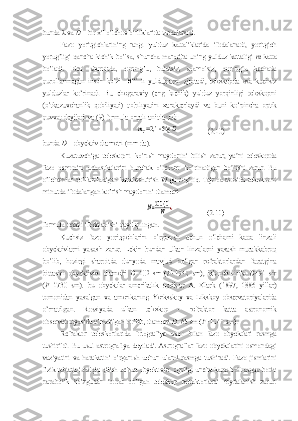 bunda    va  D  – bir xil o’lchov birliklarida ifodalanadi.
Fazo   yoritgichlarining   rangi   yulduz   kattaliklarida   ifodalanadi,   yoritgich
yorug’ligi   qancha   kichik   bo’lsa,   shuncha   marotiba   uning  yulduz   kattaligi   m   katta
bo’ladi.   Ideal   sharoitda,   qorong’u,   bulutsiz,   shamolsiz,   qorong’u   kechada
qurollanmagan   inson   ko’zi     θ ’’’   li   yulduzlarni   ajratadi,   teleskopda   esa   kuchsiz
yulduzlar   ko’rinadi.   Bu   chegaraviy   (eng   kichik)   yulduz   yorqinligi   teleskopni
(o’tkazuvchanlik   qobiliyati)   qobiliyatini   xarakterlaydi   va   buni   ko’pincha   optik
quvvat deyiladi va (9) formula orqali aniqlanadi:
                        mT=2,1	+5lg	D                  (2.10)
bunda  D  – obyektiv diametri (mm da).
Kuzatuvchiga   teleskopni   ko’rish   maydonini   bilish   zarur,   ya’ni   teleskopda
fazo   osmonini   uchastkalarini   burchak   o’lchami   ko’rinadigan   bo’lishi   zarur.   Bu
o’lchamlar qo’llaniladigan kattalashtirish W ga bog’liq. Tajriba asosida teleskopni
minutda ifodalangan ko’rish maydonini diametri
                             	
N=200 {	0'	
W	¿                    (2.11)
formula orqali ifodalanishi qayd qilingan.
Kuchsiz   fazo   yoritgichlarini   o’rganish   uchun   o’lchami   katta   linzali
obyektivlarni   yasash   zarur.   Lekin   bundan   ulkan   linzalarni   yasash   murakkabroq
bo’lib,   hozirgi   sharoitda   dunyoda   mavjud   bo’lgan   refraktorlardan   faqatgina
bittasini   obyektivini   diametri   D =102   sm   ( F =1940   sm),   ikkinchisiniki   D =91   sm
( F =1730   sm).   bu   obyektlar   amerikalik   optiklar   A.   Klark   (1897,   1886   yillar)
tomonidan   yasalgan   va   amerikaning   Yerksskoy   va   Likskoy   observatoriyalarida
o’rnatilgan.   Rossiyada   ulkan   teleskop   –   refraktor   katta   astronomik
observatoriyasida o’rnatilgan bo’lib, diametri  D =65 sm ( F =1040 sm). 
Refraktor   teleskoplarida   fotografiya   usuli   bilan   fazo   obyektlari   rasmga
tushirildi. Bu usul astrografiya deyiladi. Astrograflar fazo obyektlarini osmondagi
vaziyatini   va   harakatini   o’rganish   uchun   ularni   rasmga   tushiradi.   Fazo   jismlarini
fizik tabiatini tadqiq qilish uchun obyektivini egriligi uncha katta bo’lmagan botiq
parabolik   ko’zgudan   iborat   bo’lgan   teleskop   refraktorlardi   foydalanish   zarur. 