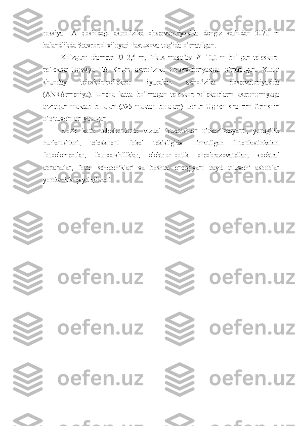 rossiya   FA   qoshidagi   astrofizika   observatoriyasida   dengiz   sathidan   2070   m
balandlikda Stavropol viloyati Pastuxova tog’ida o’rnatilgan. 
Ko’zguni   diametri   D =2,6   m,   fokus   masofasi   F =10,0   m   bo’lgan   teleskop-
reflektor   Rossiya   FA   Kr ы m   astrofizika   observatoriyasida   o’rnatilgan.   Xuddi
shunday   teleskop-reflektor   Byurakan   astrofizika   observatoriyasida
(ANRArmeniya).   Uncha   katta   bo’lmagan   teleskop-reflektorlarni   astronomiyaga
qiziqqan   maktab   bolalari   (№5   maktab   bolalari)   uchun   Uglich   shahrini   Grinshin
o’qituvchilari yasagan. 
Hozir   katta   teleskoplarda   vizual   kuzatishlar   o’tkazilmayapti,   yorug’lik
nurlanishlari,   teleskopni   fokal   tekisligida   o’rnatilgan   fotoplastinkalar,
fotoelementlar,   fotoqarshiliklar,   elektron-optik   preobrazovatellar,   spektral
apparatlar,   foton   schetchiklari   va   boshqa   energiyani   qayd   qiluvchi   asboblar
yordamida qayd qilinadi. 