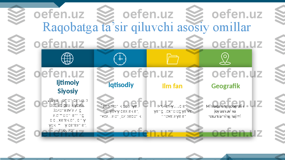 Raqobatga ta’sir qiluvchi asosiy omillar
Ijtimoiy 
Siyosiy
Davlat tomonidan olib 
boriladigan siyosat. 
Bozor xavfsizligi.
Iste’molchilarning 
didi, xarakteri, diniy 
yoki milliy qarashlar, 
aholi soni  Iqtisodiy
Tadbirkorlik qobiliyati.
moliyaviy dastaklar, 
investitsion jozibadorlik. Ilm fan
Ilm fan yutuqlari, 
yangi texnologiya va 
innovatsiyalar Geografik
Mintaqaning geografik 
joylashuvi va 
resurslarning hajmi              