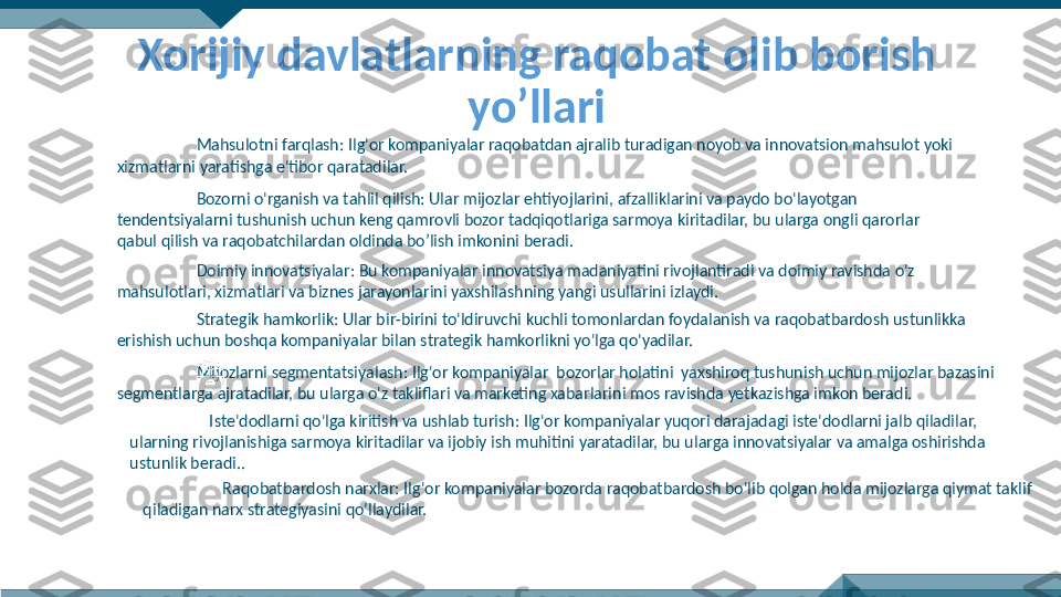 Xorijiy davlatlarning raqobat olib borish 
yo’llari
Mahsulotni farqlash: Ilg'or kompaniyalar raqobatdan ajralib turadigan noyob va innovatsion mahsulot yoki 
xizmatlarni yaratishga e'tibor qaratadilar.
Bozorni o'rganish va tahlil qilish: Ular mijozlar ehtiyojlarini, afzalliklarini va paydo bo'layotgan 
tendentsiyalarni tushunish uchun keng qamrovli bozor tadqiqotlariga sarmoya kiritadilar, bu ularga ongli qarorlar 
qabul qilish va raqobatchilardan oldinda bo’lish imkonini beradi.
Doimiy innovatsiyalar: Bu kompaniyalar innovatsiya madaniyatini rivojlantiradi va doimiy ravishda o'z 
mahsulotlari, xizmatlari va biznes jarayonlarini yaxshilashning yangi usullarini izlaydi.
Strategik hamkorlik: Ular bir-birini to'ldiruvchi kuchli tomonlardan foydalanish va raqobatbardosh ustunlikka 
erishish uchun boshqa kompaniyalar bilan strategik hamkorlikni yo'lga qo'yadilar.
Mijozlarni segmentatsiyalash: Ilg'or kompaniyalar  bozorlar holatini  yaxshiroq tushunish uchun mijozlar bazasini 
segmentlarga ajratadilar, bu ularga o'z takliflari va marketing xabarlarini mos ravishda yetkazishga imkon beradi.
Iste'dodlarni qo'lga kiritish va ushlab turish: Ilg'or kompaniyalar yuqori darajadagi iste'dodlarni jalb qiladilar, 
ularning rivojlanishiga sarmoya kiritadilar va ijobiy ish muhitini yaratadilar, bu ularga innovatsiyalar va amalga oshirishda 
ustunlik beradi..
Raqobatbardosh narxlar: Ilg'or kompaniyalar bozorda raqobatbardosh bo'lib qolgan holda mijozlarga qiymat taklif 
qiladigan narx strategiyasini qo'llaydilar. 