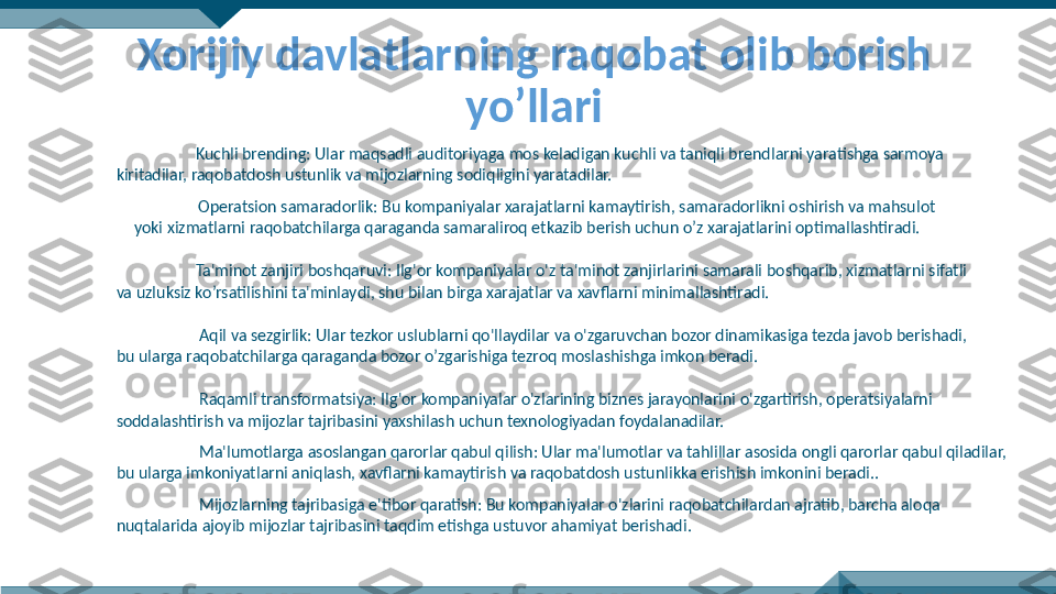 Xorijiy davlatlarning raqobat olib borish 
yo’llari
Kuchli brending: Ular maqsadli auditoriyaga mos keladigan kuchli va taniqli brendlarni yaratishga sarmoya 
kiritadilar, raqobatdosh ustunlik va mijozlarning sodiqligini yaratadilar.
Operatsion samaradorlik: Bu kompaniyalar xarajatlarni kamaytirish, samaradorlikni oshirish va mahsulot 
yoki xizmatlarni raqobatchilarga qaraganda samaraliroq etkazib berish uchun o’z xarajatlarini optimallashtiradi.
Ta'minot zanjiri boshqaruvi: Ilg'or kompaniyalar o'z ta'minot zanjirlarini samarali boshqarib, xizmatlarni sifatli 
va uzluksiz ko’rsatilishini ta'minlaydi, shu bilan birga xarajatlar va xavflarni minimallashtiradi.
  Aqil va sezgirlik: Ular tezkor uslublarni qo'llaydilar va o'zgaruvchan bozor dinamikasiga tezda javob berishadi, 
bu ularga raqobatchilarga qaraganda bozor o’zgarishiga tezroq moslashishga imkon beradi.
  Raqamli transformatsiya: Ilg'or kompaniyalar o'zlarining biznes jarayonlarini o'zgartirish, operatsiyalarni 
soddalashtirish va mijozlar tajribasini yaxshilash uchun texnologiyadan foydalanadilar.
  Ma'lumotlarga asoslangan qarorlar qabul qilish: Ular ma'lumotlar va tahlillar asosida ongli qarorlar qabul qiladilar, 
bu ularga imkoniyatlarni aniqlash, xavflarni kamaytirish va raqobatdosh ustunlikka erishish imkonini beradi..
  Mijozlarning tajribasiga e'tibor qaratish: Bu kompaniyalar o'zlarini raqobatchilardan ajratib, barcha aloqa 
nuqtalarida ajoyib mijozlar tajribasini taqdim etishga ustuvor ahamiyat berishadi. 