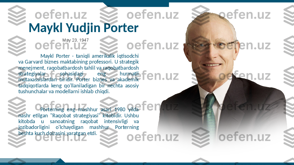 Maykl Yudjin Porter
Maykl  Porter  -  taniqli  amerikalik  iqtisodchi 
va  Garvard  biznes  maktabining  professori.  U  strategik 
menejment, raqobatbardosh tahlil va raqobatbardosh 
strategiyalar  sohasidagi  eng  hurmatli 
mutaxassislardan  biridir.  Porter  biznes  va  akademik 
tadqiqotlarda  keng  qo'llaniladigan  bir  nechta  asosiy 
tushunchalar va modellarni ishlab chiqdi.
Porterning  eng  mashhur  asari  1980  yilda 
nashr  etilgan  "Raqobat  strategiyasi"  kitobidir.  Ushbu 
kitobda  u  sanoatning  raqobat  intensivligi  va 
jozibadorligini  o'lchaydigan  mashhur  Porterning 
beshta kuch doirasini yaratgan etdi. May 23, 1947 