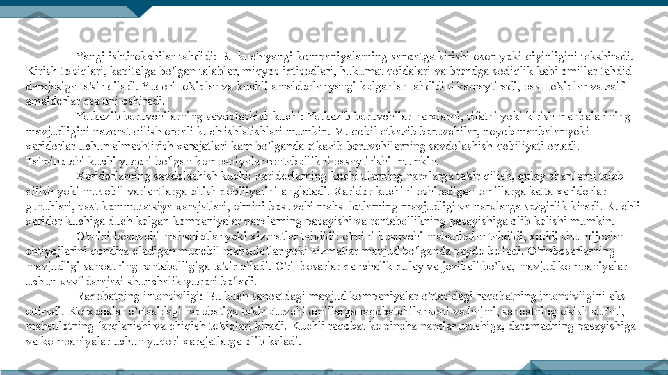 Yangi ishtirokchilar tahdidi: Bu kuch yangi kompaniyalarning sanoatga kirishi oson yoki qiyinligini tekshiradi. 
Kirish to'siqlari, kapitalga bo'lgan talablar, miqyos iqtisodlari, hukumat qoidalari va brendga sodiqlik kabi omillar tahdid 
darajasiga ta'sir qiladi. Yuqori to'siqlar va kuchli amaldorlar yangi kelganlar tahdidini kamaytiradi, past to'siqlar va zaif 
amaldorlar esa uni oshiradi.
Yetkazib beruvchilarning savdolashish kuchi: Yetkazib beruvchilar narxlarni, sifatni yoki kirish manbalarining 
mavjudligini nazorat qilish orqali kuch ishlatishlari mumkin. Muqobil etkazib beruvchilar, noyob manbalar yoki 
xaridorlar uchun almashtirish xarajatlari kam bo'lganda etkazib beruvchilarning savdolashish qobiliyati ortadi. 
Ta'minotchi kuchi yuqori bo'lgan kompaniyalar rentabellikni pasaytirishi mumkin.
Xaridorlarning savdolashish kuchi: xaridorlarning kuchi ularning narxlarga ta'sir qilish, qulay shartlarni talab 
qilish yoki muqobil variantlarga o'tish qobiliyatini anglatadi. Xaridor kuchini oshiradigan omillarga katta xaridorlar 
guruhlari, past kommutatsiya xarajatlari, o'rnini bosuvchi mahsulotlarning mavjudligi va narxlarga sezgirlik kiradi. Kuchli 
xaridor kuchiga duch kelgan kompaniyalar narxlarning pasayishi va rentabellikning pasayishiga olib kelishi mumkin.
O'rnini bosuvchi mahsulotlar yoki xizmatlar tahdidi: o'rnini bosuvchi mahsulotlar tahdidi, xuddi shu mijozlar 
ehtiyojlarini qondira oladigan muqobil mahsulotlar yoki xizmatlar mavjud bo'lganda paydo bo'ladi. O'rinbosarlarning 
mavjudligi sanoatning rentabelligiga ta'sir qiladi. O'rinbosarlar qanchalik qulay va jozibali bo'lsa, mavjud kompaniyalar 
uchun xavf darajasi shunchalik yuqori bo'ladi.
Raqobatning intensivligi : Bu kuch sanoatdagi mavjud kompaniyalar o'rtasidagi raqobatning intensivligini aks 
ettiradi.  Korxonalar o’rtasidagi  raqobatiga ta'sir etuvchi omillarga raqobatchilar soni va hajmi, sanoatning o'sish sur'ati, 
mahsulotning farqlanishi va chiqish to'siqlari kiradi. Kuchli raqobat ko'pincha narxlar urushiga, daromadning pasayishiga 
va kompaniyalar uchun yuqori xarajatlarga olib keladi. 