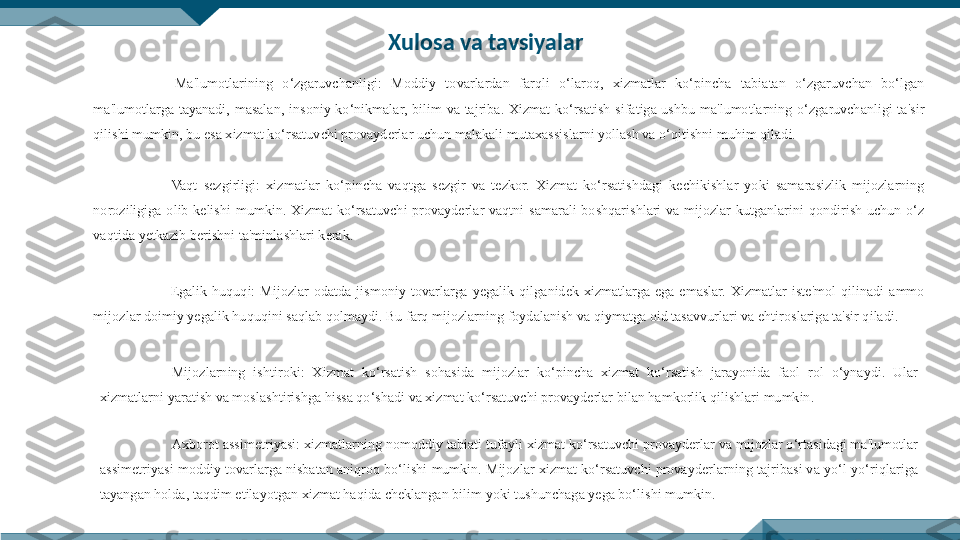   Ma'lumotlarining  o‘zgaruvchanligi:  Moddiy  tovarlardan  farqli  o‘laroq,  xizmatlar  ko‘pincha  tabiatan  o‘zgaruvchan  bo‘lgan 
ma'lumotlarga  tayanadi,  masalan,  insoniy  ko‘nikmalar,  bilim  va  tajriba.  Xizmat  ko‘rsatish  sifatiga  ushbu  ma'lumotlarning  o‘zgaruvchanligi  ta'sir 
qilishi mumkin, bu esa xizmat ko‘rsatuvchi provayderlar uchun malakali mutaxassislarni yollash va o‘qitishni muhim qiladi.
  Vaqt  sezgirligi:  xizmatlar  ko‘pincha  vaqtga  sezgir  va  tezkor.  Xizmat  ko‘rsatishdagi  kechikishlar  yoki  samarasizlik  mijozlarning 
noroziligiga  olib  kelishi  mumkin.  Xizmat  ko‘rsatuvchi  provayderlar  vaqtni  samarali  boshqarishlari  va  mijozlar  kutganlarini  qondirish  uchun  o‘z 
vaqtida yetkazib berishni ta'minlashlari kerak.
  Е galik  huquqi:  Mijozlar  odatda  jismoniy  tovarlarga  yegalik  qilganidek  xizmatlarga  ega  emaslar.  Xizmatlar  iste'mol  qilinadi  ammo 
mijozlar doimiy yegalik huquqini saqlab qolmaydi. Bu farq mijozlarning foydalanish va qiymatga oid tasavvurlari va ehtiroslariga ta'sir qiladi.
Mijozlarning  ishtiroki:  Xizmat  ko‘rsatish  sohasida  mijozlar  ko‘pincha  xizmat  ko‘rsatish  jarayonida  faol  rol  o‘ynaydi.  Ular 
xizmatlarni yaratish va moslashtirishga hissa qo‘shadi va xizmat ko‘rsatuvchi provayderlar bilan hamkorlik qilishlari mumkin. 
Axborot assimetriyasi: xizmatlarning nomoddiy tabiati tufayli xizmat ko‘rsatuvchi provayderlar va mijozlar o‘rtasidagi ma'lumotlar 
assimetriyasi moddiy tovarlarga nisbatan aniqroq bo‘lishi mumkin. Mijozlar xizmat ko‘rsatuvchi provayderlarning tajribasi va yo‘l-yo‘riqlariga 
tayangan holda, taqdim etilayotgan xizmat haqida cheklangan bilim yoki tushunchaga yega bo‘lishi mumkin. Xulosa va tavsiyalar 