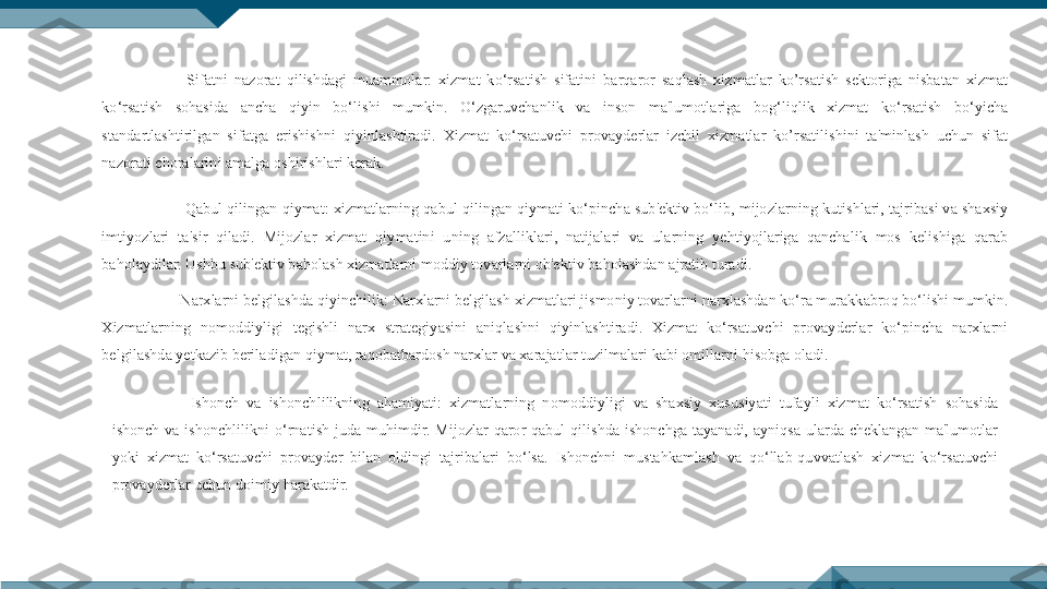   Sifatni  nazorat  qilishdagi  muammolar:  xizmat  ko‘rsatish  sifatini  barqaror  saqlash  xizmatlar  ko’rsatish  sektoriga  nisbatan  xizmat 
ko‘rsatish  sohasida  ancha  qiyin  bo‘lishi  mumkin.  O‘zgaruvchanlik  va  inson  ma'lumotlariga  bog‘liqlik  xizmat  ko‘rsatish  bo‘yicha 
standartlashtirilgan  sifatga  erishishni  qiyinlashtiradi.  Xizmat  ko‘rsatuvchi  provayderlar  izchil  xizmatlar  ko’rsatilishini  ta'minlash  uchun  sifat 
nazorati choralarini amalga oshirishlari kerak.
  Qabul qilingan qiymat: xizmatlarning qabul qilingan qiymati ko‘pincha sub'ektiv bo‘lib, mijozlarning kutishlari, tajribasi va shaxsiy 
imtiyozlari  ta'sir  qiladi.  Mijozlar  xizmat  qiymatini  uning  afzalliklari,  natijalari  va  ularning  yehtiyojlariga  qanchalik  mos  kelishiga  qarab 
baholaydilar. Ushbu sub'ektiv baholash xizmatlarni moddiy tovarlarni ob'ektiv baholashdan ajratib turadi.
Narxlarni belgilashda qiyinchilik: Narxlarni belgilash xizmatlari jismoniy tovarlarni narxlashdan ko‘ra murakkabroq bo‘lishi mumkin. 
Xizmatlarning  nomoddiyligi  tegishli  narx  strategiyasini  aniqlashni  qiyinlashtiradi.  Xizmat  ko‘rsatuvchi  provayderlar  ko‘pincha  narxlarni 
belgilashda yetkazib beriladigan qiymat, raqobatbardosh narxlar va xarajatlar tuzilmalari kabi omillarni hisobga oladi.
Ishonch  va  ishonchlilikning  ahamiyati:  xizmatlarning  nomoddiyligi  va  shaxsiy  xususiyati  tufayli  xizmat  ko‘rsatish  sohasida 
ishonch  va  ishonchlilikni  o‘rnatish  juda  muhimdir.  Mijozlar  qaror  qabul  qilishda  ishonchga  tayanadi,  ayniqsa  ularda  cheklangan  ma'lumotlar 
yoki  xizmat  ko‘rsatuvchi  provayder  bilan  oldingi  tajribalari  bo‘lsa.  Ishonchni  mustahkamlash  va  qo‘llab-quvvatlash  xizmat  ko‘rsatuvchi 
provayderlar uchun doimiy harakatdir. 