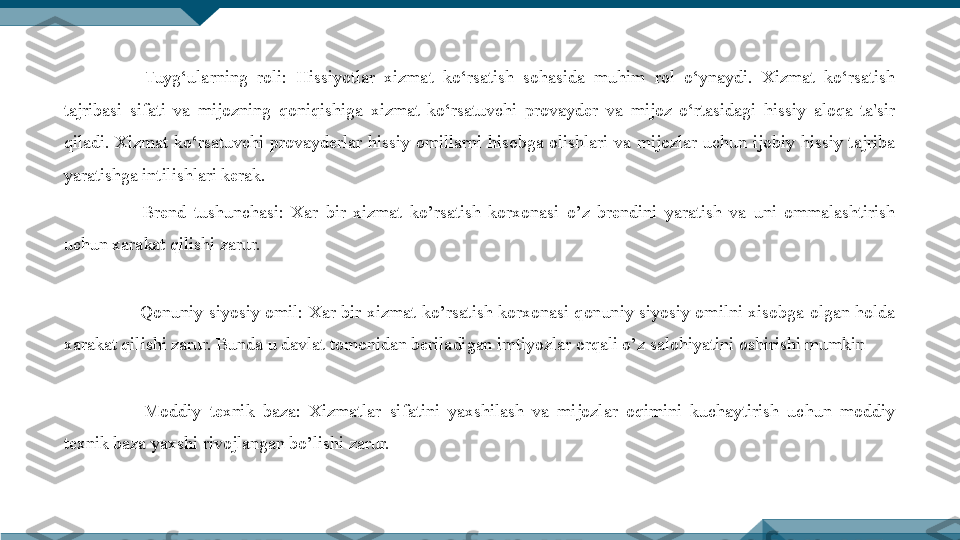   Tuyg‘ularning  roli:  Hissiyotlar  xizmat  ko‘rsatish  sohasida  muhim  rol  o‘ynaydi.  Xizmat  ko‘rsatish 
tajribasi  sifati  va  mijozning  qoniqishiga  xizmat  ko‘rsatuvchi  provayder  va  mijoz  o‘rtasidagi  hissiy  aloqa  ta'sir 
qiladi.  Xizmat  ko‘rsatuvchi  provayderlar  hissiy  omillarni  hisobga  olishlari  va  mijozlar  uchun  ijobiy  hissiy  tajriba 
yaratishga intilishlari kerak.
  Brend  tushunchasi:  Xar  bir  xizmat  ko’rsatish  korxonasi  o’z  brendini  yaratish  va  uni  ommalashtirish 
uchun xarakat qilishi zarur. 
  Qonuniy  siyosiy  omil:  Xar  bir  xizmat  ko’rsatish  korxonasi  qonuniy  siyosiy  omilni  xisobga  olgan  holda 
xarakat qilishi zarur. Bunda u davlat tomonidan beriladigan imtiyozlar orqali o’z salohiyatini oshirishi mumkin
  Moddiy  texnik  baza:  Xizmatlar  sifatini  yaxshilash  va  mijozlar  oqimini  kuchaytirish  uchun  moddiy 
texnik baza yaxshi rivojlangan bo’lishi zarur. 