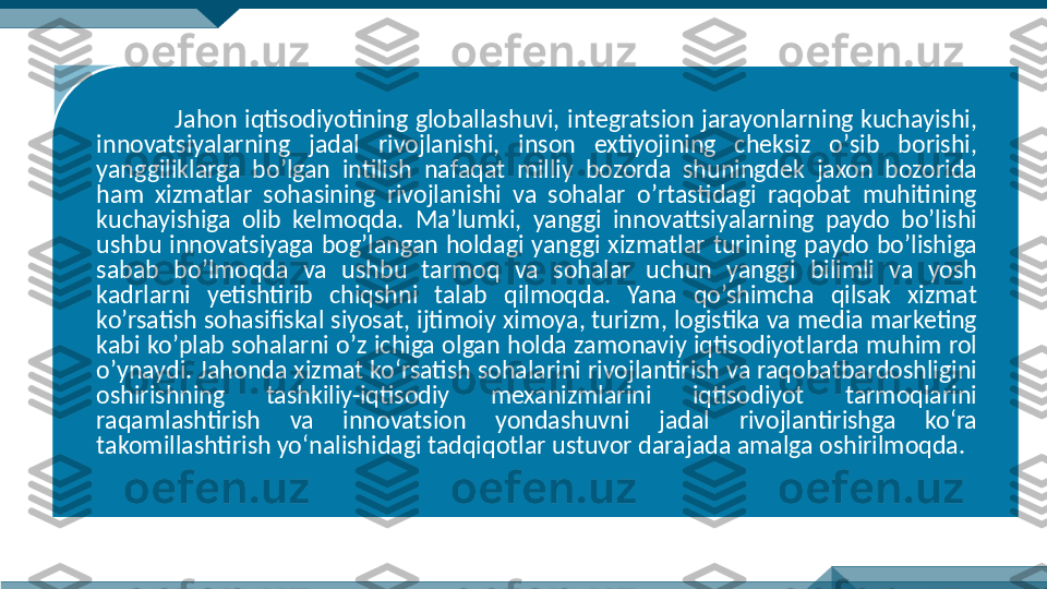 Jahon iqtisodiyotining  globallashuvi,  integratsion  jarayonlarning  kuchayishi, 
innovatsiyalarning  jadal  rivojlanishi,  inson  extiyojining  cheksiz  oʼsib  borishi, 
yanggiliklarga  boʼlgan  intilish  nafaqat  milliy  bozorda  shuningdek  jaxon  bozorida 
ham  xizmatlar  sohasining  rivojlanishi  va  sohalar  oʼrtastidagi  raqobat  muhitining 
kuchayishiga  olib  kelmoqda.  Maʼlumki,  yanggi  innovattsiyalarning  paydo  bo’lishi 
ushbu  innovatsiyaga  bogʼlangan  holdagi  yanggi  xizmatlar  turining  paydo  boʼlishiga 
sabab  boʼlmoqda  va  ushbu  tarmoq  va  sohalar  uchun  yanggi  bilimli  va  yosh 
kadrlarni  yetishtirib  chiqshni  talab  qilmoqda.  Yana  qo’shimcha  qilsak  xizmat 
koʼrsatish sohasifiskal siyosat, ijtimoiy ximoya, turizm, logistika va media marketing 
kabi koʼplab sohalarni oʼz ichiga olgan holda zamonaviy iqtisodiyotlarda muhim rol 
oʼynaydi. Jahonda xizmat ko‘rsatish sohalarini rivojlantirish va raqobatbardoshligini 
oshirishning  tashkiliy-iqtisodiy  mexanizmlarini  iqtisodiyot  tarmoqlarini 
raqamlashtirish  va  innovatsion  yondashuvni  jadal  rivojlantirishga  ko‘ra 
takomillashtirish yo‘nalishidagi tadqiqotlar ustuvor darajada amalga oshirilmoqda.   