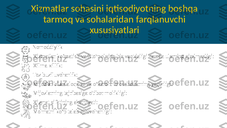 Xizmatlar sohasini iqtisodiyotning boshqa 
tarmoq va sohalaridan farqlanuvchi 
xususiyatlari
- Nomoddiylik
-Xizmatlar ko’rsatish va iste'molning bir vaqtdaligi hamda ularning ajralmasligi: 
-Xilma-xillik: 
-Tez buziluvchanlik:
-Mijozlar bilan aloqalar va o‘zaro munosabatlarning yaqinligi: 
-Mijozlarning tajribasiga e'tibor molikligi:
-Xizmat sifatining ahamiyati:
-Mehnatni ko‘p talab qiluvchanligi:  