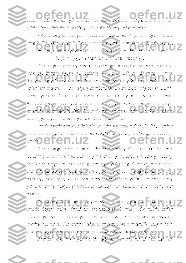 qaratilmoqda.   Mazkur   yo’nalishda   Toshkent   mahallalari   bo’yicha   olib   borilgan
tadqiqotlar natijalarini dastlabki yutuqlar sifatida qayd etish mumkin.
• Zamonaviy etnologiyaning tadqiqot  mavzusi  va o’rganish  maydoni  ancha
keng   bo’lib,   unga   yaqin   bo’lgan   sotsiologiya,   madaniyatshunoslik,   psixologiya,
antropologiya, arxeologiya va bosh qa ijtimoiy-gumanitar fanlarni qamrab oladi.
3. Ijtimoiy-gumanitar fanlar bilan aloqadorligi.
Etnologiyaning   asosiy   obyekti   hisoblangan   etnos   o‘z   rivojlanish   asnosida
iqtisodiy,   ijtimoiy-siyosiy   va   madaniy   sohalarda   faoliyat   olib   boradi.   Etnos
faoliyatining   yo‘nalishlarini   mazkur   madaniyat   va   jamiyatni   o‘rganuvchi   boshqa
fanlar ham o‘rganadi. Etnologiya yuqorida ta’kidlanganidek doimiy ravishda turli-
tuman   yondosh   fanlar   bilan   o‘zaro   aloqada   taraqqiy   etib   rivojlanib   boradi.
Antropologiya,   madaniyatshunoslik,   arxeologiya,   sotsiologiya,   politologiya,
geografiya  va  etnografiya  kabi  fanlar  o‘z tadqiqot   mavzularini   yaqinligi  jihatidan
etnologiyaga yaqin turuvchi yondosh fanlar hisoblanadi.
Etnologiyaning mazkur fanlar bilan doimiy aloqasi  turlicha bo‘lib, ularning
har   biri   bilan   ma’lum   muammolar   va   savollar   doirasidagina   o‘zaro   munosabatga
kirishadi. 
Etnologiyaga   nisbatan   yaqin   fan   antropologiyadir.   Har   ikki   fan   ham
irqlarning kelib chiqishi va ularning yer shari bo‘yicha tarqalishi, tarixiy-madaniy
rivojlanish   jarayonida   insonlarning   jismoniy   qiyofasining   o‘zgarishi,   etnoslarning
antropologik   tuzilishi   kabi   savollarga   javob   izlaydi.   Hozirgi   kunda   ijtimoiy,
madaniy,   psixologik,   strukturaviy,   simvolik   antropologiya   kabi   mustaqil   ilmiy
yo‘nalishlarning mavjudligi bois bular orasidagi munosabatda ma’lum noaniqliklar
mavjud.
Zamonaviy   fanda   «etnologiya»   va   «antropologiya»   terminlari   orasida
amalda   deyarli   qat’iy   o‘rnatilgan   chegara   mavjud   emas.   Ba’zi   tadqiqotchilar
"etnologiya"   va   "antropologiya"   terminlarini   o‘zaro   sinonim   deb   izohlaydilar.
Bizningcha,   bunda   ular   antropologiyada   etnogenez   va   demografik   jarayon   hech
qachon tadqiqot obyekti bo‘lmaganligini biroz nazardan chetda qoldiradilar.
Antropologiya   insoniyatning   biologik   va   jismoniy   tabiati   haqidagi   fan 