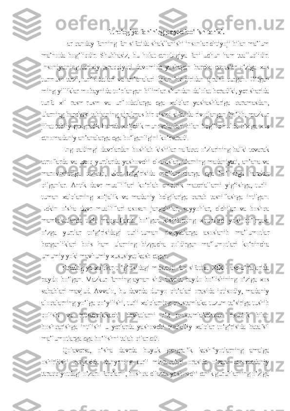 Etnologiya fanining paydo bo’lish tarixi.
Har qanday fanning fan sifatida shakllanishi insonlar ehtiyoji bilan ma’lum
ma’noda   bog‘liqdir.   Shubhasiz,   bu   holat   etnologiya   fani   uchun   ham   taalluqlidir.
Insoniyatning   tarixiy   taraqqiyoti   davomida   yashagan   barcha   etnoslar   o‘ziga   xos
turmush-tarzi,   urf-odatlari   va   an’analari   bilan   bir-biridan   ajralib   turgan.   O‘tgan
ming yilliklar mobaynida to‘plangan bilimlar shundan dalolat beradiki, yer sharida
turfa   xil   rasm-rusm   va   urf-odatlarga   ega   xalqlar   yashashlariga   qaramasdan,
ularning barchasi tabiatning ajralmas bir qismi sifatida rivojlangan bo‘lib, mazkur
jihat tabiiy-geografik hamda xo‘jalik munosabatlari bilan bog‘liq holda o‘ziga xos
etnomadaniy an’analarga ega bo‘lganligini ko‘rsatadi.
Eng qadimgi  davrlardan boshlab kishilar  nafaqat  o‘zlarining balki  tevarak
atroflarda   va   uzoq   yurtlarda   yashovchi   el-uluslar,   ularning   madaniyati,   an’ana   va
marosimlariga   qiziqib,   ular   to‘g‘risida   ma’lumotlarga   ega   bo‘lishga   harakat
qilganlar.   Antik   davr   mualliflari   ko‘plab   empirik   materiallarni   yig‘ishga,   turli-
tuman   xalqlarning   xo‘jalik   va   madaniy   belgilariga   qarab   tasniflashga   intilgan.
Lekin   o‘sha   davr   mualliflari   asosan   jangchilar,   sayyohlar,   elchilar   va   boshqa
mamlakatlarda   turli   maqsadlarda   bo‘lgan   kishilarning   xotiralari   yoki   bo‘lmasa
o‘zga   yurtlar   to‘g‘risidagi   turli-tuman   rivoyatlarga   asoslanib   ma’lumotlar
berganliklari   bois   ham   ularning   bizgacha   qoldirgan   ma’lumotlari   ko‘pincha
umumiy yoki mavhumiy xususiyat kasb etgan.
Etnologiya-xalqlar  to‘g‘risidagi   mustaqil  fan  sifatida XIX  -  asr  o‘rtalarida
paydo   bo‘lgan.   Mazkur   fanning   aynan   shu   davrda   paydo   bo‘lishining   o‘ziga   xos
sabablari   mavjud.   Avvalo,   bu   davrda   dunyo   qit’alari   orasida   iqtisodiy,   madaniy
aloqalarning yo‘lga qo‘yilishi, turli xalqlarning mustamlaka tuzum ta’siriga tushib
qolishi   va   mustamlakachi   davlatlarni   o‘z   mustamlakalarini   osonlik   bilan
boshqarishga   intilishi   u   yerlarda   yashovchi   mahalliy   xalqlar   to‘g‘risida   batafsil
ma’lumotlarga ega bo‘lishni talab qilar edi.
Qolaversa,   o‘sha   davrda   buyuk   geografik   kashfiyotlarning   amalga
oshirilishi   natijasida   dunyoning   turli   mintaqalari   orasida   o‘zaro   etnomadaniy
taraqqiyotdagi o‘zaro farqlarni, boshqa ellarda yashovchi etnik guruhlarning o‘ziga 