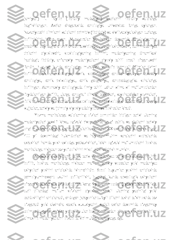 jamiyat”)   E.   Taylor   (Ibtidoiy   madaniyat)   asarlarini   ibtidoiy   xalqlarga
bag‘ishlangan.   Asrlar   chegarasida   etnologiya   universitet   faniga   aylangan.
Nazariyotchi olimlarni xalqlarni primitiv (ibtidoiy) va sivilizatsiyalashgan turlarga
bo‘linishini   inkor   etgan.   Munozoralar   va   bahslar   davomida   etnologiyaning
predmeti   quyidagicha   izohlanadi:   tasvirlovchi,   umumlashtiruvchi;   turli   madaniyat
tiplarini   qiyoslovchi;   sotsiologiyaning   bo‘limi;   madaniyatning   dinamikasi
haqidagi;   ibtidoiy,   an’anaviy   madaniyatlarni   qiyosiy   tahlil   orqali   o‘rganuvchi
fandir.   Bugungi   kunda   etnologiya   murakkab   va   ko‘p   tarmoqli   bilimlar   tizimi
bo‘lib:   etnik   antropologiya,   etnik   sotsiologiya,   etnodemografiya,   iqtisodiy
etnologiya,   etnik   psixologiya,   etnik   geografiya,   etnopedagogika   sohalariga
bo‘lingan.   Zamonaviy   etnologiyada   ilmiy   tahlil   uchun   xilma-xil   ma’lumotlardan
foydalanilgan   bo‘lib,   ularga   etnograf   olimlar   tavsiflari,   sayohatchilar   yozmalari,
folklor   va   badiiy   matnlar,   etnosotsilogik,   etnopsixologik   tadqiqotlar,   rasmiy
xujjatlar, tarixiy va ijtimoiy-siyosiy adabiyotlar va boshqalar kiradi.
Yozma   manbalarga   xalqlarning   o‘zlari   tomonidan   bitilgan   tarixi   ularning
madaniyatlari   tavsifi   kirsa,   og‘zaki   rivoyatlarda   urug‘-qabila   va   elatlarni   tarixiy
ongi mujassamlashgan, ayrim qabilalar baxshilarini XX asr o‘rtalarida ham so‘nggi
400   yil   davomidagi   hukmdorlari   va   hayotini   muhim   sanalarini   xotiralarida
asrashlari   hamda   yosh   avlodga   yetkazishlari,   lekin   og‘zaki   ma’lumotlarni   boshqa
manbalarga nisbatan tez yo‘qolishini misol qilib keltirish mumkin.
Arxeologik   ashyolarni   etnik   tarix   va   madaniyat   tarixini   tiklashda   muhim
bo‘lib,   boshqa   manbalarga   nisbatan   ma’lum   tarixiy   voqealar   yoki   madaniyat
ashyolari   yoshini   aniqlashda   ishonchlidir.   Sopol   buyumlar   yoshini   aniqlashda
termolyuminessent   usulini   qo‘llanilishi,   bugungi   kunda   arxeologik   ashyolarni
o‘rganishda statistik usuldan tobora keng foydalanilmoqda. Qiyosiy tilshunoslikda
turli   tillardagi   ma’lum   so‘zlarni   qiyoslash   orqali   ularning   yaqinligi   yoki
qardoshligini aniqlanadi, endogen jarayonlar tufayli tillarni tashqi ta’sir ostida tez
o‘zgaradi   yoki   aksincha   stastik   xususiyatini   saqlab   asrlar   davomida   o‘zgarmay
qolmoqda, ayrim  so‘zlar   yo‘qolib,  ular   boshqa  turlardan  olingan sinonimlar   bilan
almashib madaniyatlarni o‘zaro ta’siri muhim ahamiyatga ega. 