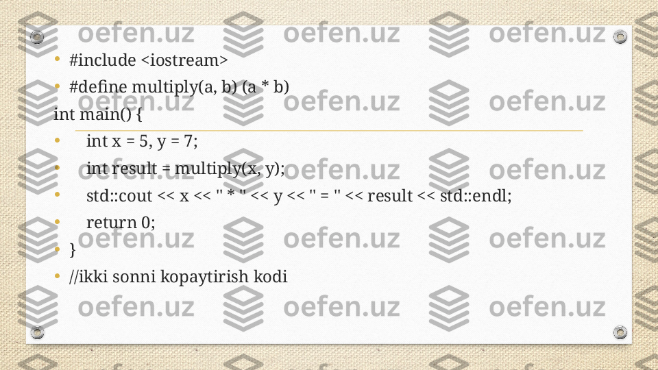•
#include <iostream>
•
#define multiply(a, b) (a * b)
int main() {
•
     int x = 5, y = 7;
•
     int result = multiply(x, y);
•
     std::cout << x << " * " << y << " = " << result << std::endl;
•
     return 0;
•
}
•
//ikki sonni kopaytirish kodi 