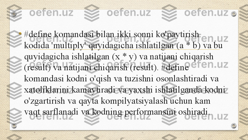 •
#define komandasi bilan ikki sonni ko'paytirish 
kodida 'multiply' quyidagicha ishlatilgan (a * b) va bu 
quyidagicha ishlatilgan (x * y) va natijani chiqarish 
(result) va natijani chiqarish (result). #define 
komandasi kodni o'qish va tuzishni osonlashtiradi va 
xatoliklarini kamaytiradi va yaxshi ishlatilganda kodni 
o'zgartirish va qayta kompilyatsiyalash uchun kam 
vaqt sarflanadi va kodning performansini oshiradi . 