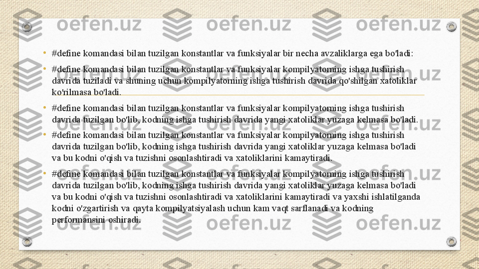 • #define komandasi bilan tuzilgan konstantlar va funksiyalar bir necha avzaliklarga ega bo'ladi:
• #define komandasi bilan tuzilgan konstantlar va funksiyalar kompilyatorning ishga tushirish 
davrida tuziladi va shuning uchun kompilyatorning ishga tushirish davrida qo'shilgan xatoliklar 
ko'rilmasa bo'ladi.
• #define komandasi bilan tuzilgan konstantlar va funksiyalar kompilyatorning ishga tushirish 
davrida tuzilgan bo'lib, kodning ishga tushirish davrida yangi xatoliklar yuzaga kelmasa bo'ladi.
•
#define komandasi bilan tuzilgan konstantlar va funksiyalar kompilyatorning ishga tushirish 
davrida tuzilgan bo'lib, kodning ishga tushirish davrida yangi xatoliklar yuzaga kelmasa bo'ladi 
va bu kodni o'qish va tuzishni osonlashtiradi va xatoliklarini kamaytiradi.
• #define komandasi bilan tuzilgan konstantlar va funksiyalar kompilyatorning ishga tushirish 
davrida tuzilgan bo'lib, kodning ishga tushirish davrida yangi xatoliklar yuzaga kelmasa bo'ladi 
va bu kodni o'qish va tuzishni osonlashtiradi va xatoliklarini kamaytiradi va yaxshi ishlatilganda 
kodni o'zgartirish va qayta kompilyatsiyalash uchun kam vaqt sarflanadi va kodning 
performansini oshiradi . 