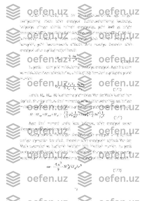 Bundan   ko‘rinadiki,   2   ta   bir   xil   qutblanuvchanlikka   ega   bo‘lgan
ossillyatorning   o‘zaro   ta’sir   energiyasi   qutblanuvchanlikning   kvadratiga,
izolyasiya   qilingan   alohida   nolinchi   energiyasiga,   ya’ni   h /2   ga   to‘g‘ri
proporsional bo‘lib, masofaning 6 chi darajasiga teskari proporsionaldir. (1.38) dan
ko‘rinadiki,   molekulaning   o‘zaro   tortishishiga   sabab   nolinchi   energiyaning
kamayishi,   ya’ni   kvantomexanik   effektdir.   Aniq   nazariya   dispersion   ta’sir
energiyasi uchun quyidagi natijani beradi:	
U	d=	−	3
4	
Iα	2	
r6	,
  (1.39)
bu yerda I - atom yoki molekulaning ionizasiya energiyasi. Agar 2 ta atom
va molekulalar o‘zaro ta’sirda bo‘lsa, u holda (1.39) formulani quyidagicha yozish
mumkin:	
U	d=	3
2	
I1I2	
I1+	I2	
α1α2	
r6
(1.40)
Uchala   U
op ,   U
ind ,   U
d   kuchlarning   yig‘indisiga   Van-der-Vaals   kuchlari   ham
deyiladi. Shunday qilib,   r
0   dipol momentiga va      qutblanuvchanlikka ega bo‘lgan
molekulaning o‘zaro ta’sir energiyasi quyidagilarning yig‘indisidan iborat bo‘ladi: 	
U	=	U	op	+U	ind	+U	d=	−	(
2
3	p04	1
kT	+2αp	02+	3
4	Iα	2
)	
1
r6
     (1.41)
Agar   dipol   momenti   uncha   katta   bo‘lmasa,   ta’sir   energiyasi   asosan
dispersion energiyadan iborat bo‘ladi.
Nazariy   ravishda   hisoblangan   dispersion   ta’sir   energiyasi   uning   tajribada
topilgan   qiymatidan   farq   qiladi.   Dispersion   ta’sir   energiyasini   tajribada   Van-der-
Vaals   tuzatmalari   va   bug‘lanish   issiqligini   bilib   hisoblash   mumkin.   Bu   yerda
asosiy qiyinchilik itarish kuchlarini hisobga olishdir. Shunga qaramasdan nazariya
va tajriba yo‘li bilan topilgan dispersion ta’sir energiyasi bir xil kattalikka egadir.
                    	
ав	=	4	π2	
9	
⋅N	A
3/U	d/r6   (1.42)
17 