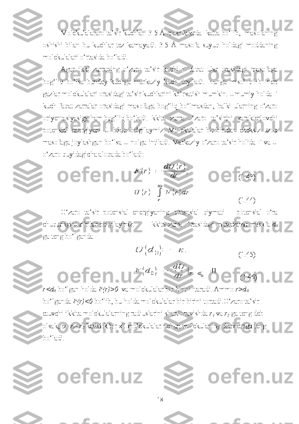 Molekulalararo ta’sir kuchlari 3-5 Å masofalarda   katta bo‘lib,   masofaning
oshishi   bilan   bu   kuchlar   tez   kamayadi.   3-5   Å   masofa   suyuq   holdagi   moddaning
molekulalari o‘rtasida bo‘ladi.
Agar   ikki   zarraning   o‘zaro   ta’sir   kuchi   F   faqat   ular   orasidagi   masofaga
bog‘liq   bo‘lsa   bunday   kuchga   markaziy   kuch   deyiladi.   Bunga   misol   qilib   inert
gazlar molekulalari orasidagi ta’sir kuchlarini ko‘rsatish mumkin. Umumiy holda F
kuch  faqat   zarralar  orasidagi  masofaga   bog‘liq  bo‘lmasdan,   balki   ularning  o‘zaro
oriyentasiyasiga ham bog‘liq bo‘ladi. Ikkita   zarra   o‘zaro   ta’sirini   xarakterlovchi
potensial   energiyani   U   bilan   belgilaymiz.   Molekulalar   bir-biridan   cheksiz   uzoq
masofaga joylashgan bo‘lsa U nolga intiladi. Markaziy o‘zaro ta’sir holida F va U
o‘zaro quyidagicha aloqada bo‘ladi:F	(r)=	−	dU	(r)	
dr	;
(1.43)	
U	(r)=	∫
r
∞	
F	(r)dr
  (1.44)
O‘zaro   ta’sir   potensial   energiyaning   potensial   qiymati   –   potensial   o‘ra
chuqurligini 	
  bilan belgilaymiz. Ikkita zarra o‘rtasidagi muvozanat masofa   d
0
ga teng bo‘lganda 	
U	(d	0)=	−	ε	.
(1.45)	
F	(d	0)=	−	dU
dr	|r=	d0=	0
 (1.46)
r<d
0  bo‘lgan holda  F(r)>0   va molekulalar bir-birini itaradi. Ammo  r>d
0  
bo‘lganda  F(r)<0  bo‘lib, bu holda molekulalar bir-birini tortadi.O‘zaro ta’sir 
etuvchi ikkita molekulalarning radiuslarini shartli ravishda  r
1  va  r
2  ga teng deb 
olsak, 	
 =r
1 +r
2  kattalik bir xil molekulalar uchun molekulaning diametriga teng 
bo‘ladi. 
18 