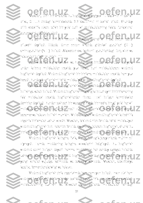 Masalan, ftorli birikmalarda bu bog‘lanish energiyasi 10 kkal/mol ni tashkil
qilsa,   C-H...B   tipdagi   komplekslarda   2-3   kkalG‘mol   ni   tashkil   qiladi.   Shunday
qilib   spetsifik   o'zaro   ta’sir   bir   yoki   turli   xil   molekulalarning   ikkita   funktsional
guruppasini o'z ichiga oladi.
Bu   gumhlardan   bin   A-H   proton   beruvchi,   ikkinchisi   В   esa   proton   qabul
qiluvchi   deyiladi.   Odatda   donor   proton   sifatida   gidroksil   guruhlari   (O-H)
aminoguruhlar   (N-H)   bo'ladi.   Aktseptor   esa   karbonil   guruhlaridagi   ftor,   xlor   va
hakozolar bo'lishi mumkin [10].
Agar vodorod bog‘lanish A-H va  В  guruhlarida bir turli va har turli ikki yoki
undan   ko'proq   molekulalar   orasida   yuz   bersa,   buni   molekulalararo   vodorod
bog‘lanish deyiladi. Vodorod bog‘lanish bir birikma molekulalan orasida ham yuz
beradi. Bunday bog‘lanishni ichki molekulyar vodorod bog‘lanish deyiladi.
Molekulalararo vodorod bog‘lanishlar turli tarkibdagi qo'shilmalaming hosil
bo'lishiga sabab bo'ladi. Vodorod bog‘lanishning eng ko'p turi ayni bir birikmaning
ikki   molekulasi   orasida   bog‘lanishlardan   iborat.   Hosil   bo'lgan   komplekslar
demirlar deyiladi. Bundan tashqari bir vaqtning o'zida bir necha bir xil yoki har xil
molekulalar   vodorod   bog‘lanish   orqali   o'zaro   bog‘lanishi   mumkin.   Ular   trimer,
tetramer va hakozo bo'lishi mumkin. Molekulalararo vodorod bog‘lanish ko'pchilik
organik birikmalar uchun xosdir. Masalan, kislorod nitrofenolda ichki molekulyar
vodorod bog‘lanish bor. Paranitrofenolda esa molekulalararo bog‘lanish, chunki bu
birikmalar O-H guruhining vodorodi nitroguruhi kislorodidan uzoqlashadi [9-10].
Vodorod bog‘lanish ko'pgina fizik, ximik, biologik jarayonlarda muhim  rol
o'ynaydi.   Hamda   moddaning   ko'pgina   xossalarini   belgilaydi.   Bu   bog‘lanish
vodorod   atomi   bo'lgan   deyarli   hamma   moddaning   har   qanday   agregat   holatida
uchraydi.   Keyingi   yillarda   vodorod   bog‘lanish   haqidagi   fikrlardan   foydalangan
yangi   sohalar   vujudga   kelmoqda   va   taraqqiy   etmoqda.   Masalan,   adsorbtsiya
kataliz, fermentlar aktivligi va hakozo.
Vodorod bog‘lanish tirik organizimda ham namoyon bo'ladi. Inson o'zi ham
vodorod   bog‘lanishli   birikmalardan   tashkil   topgan.   Tirik   organizmdagi   murakkab
molekulalarning   tuzilishi   va   xossalari   ko'p   hollarda   molekulalar   ichidagi
23 