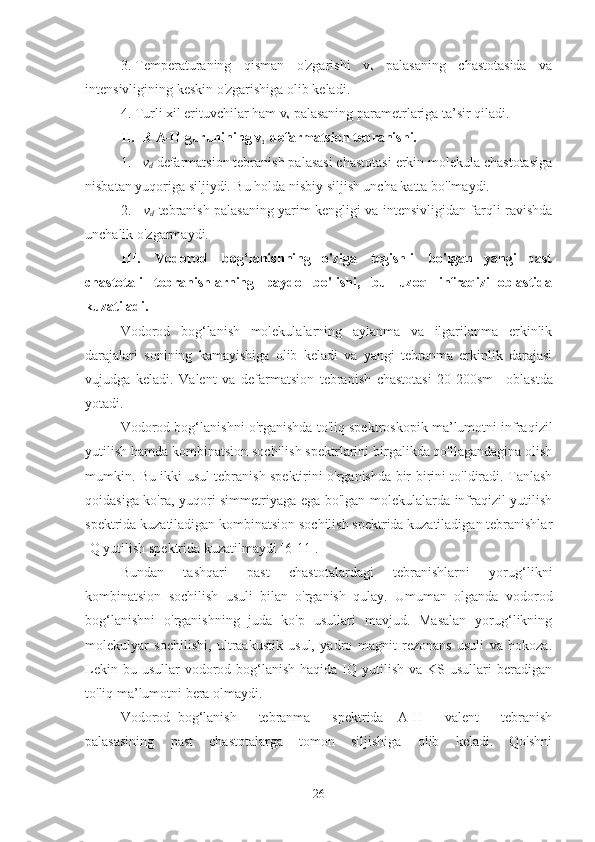 3. Temperaturaning   qisman   o'zgarishi   v
s     palasaning   chastotasida   va
intensivligining keskin o'zgarishiga olib keladi.
4. Turli xil erituvchilar ham v
s  palasaning parametrlariga ta’sir qiladi.
II.    R A-H guruhining v
d  defarmatsion tebranishi.
1.    v
d  defarmatsion tebranish palasasi chastotasi erkin molekula chastotasiga
nisbatan yuqoriga siljiydi. Bu holda nisbiy siljish uncha katta bo'lmaydi.
2.      v
d   tebranish palasaning yarim kengligi va intensivligidan farqli ravishda
unchalik o'zgarmaydi.
III.      Vodorod    bog‘lanishning   o'ziga    tegishli    bo'lgan   yangi   past
chastotali   tebranishlarning   paydo   bo'lishi,   bu   uzoq   infraqizil oblastida
kuzatiladi.
Vodorod   bog‘lanish   molekulalarning   aylanma   va   ilgarilanma   erkinlik
darajalari   sonining   kamayishiga   olib   keladi   va   yangi   tebranma   erkinlik   darajasi
vujudga   keladi.   Valent   va   defarmatsion   tebranish   chastotasi   20-200sm -1
  oblastda
yotadi.
Vodorod bog‘lanishni o'rganishda to'liq spektroskopik ma’lumotni infraqizil
yutilish hamda kombinatsion sochilish spektrlarini birgalikda qo'llagandagina olish
mumkin. Bu ikki usul tebranish spektirini o'rganishda bir-birini to'ldiradi. Tanlash
qoidasiga ko'ra, yuqori simmetriyaga ega bo'lgan molekulalarda infraqizil yutilish
spektrida kuzatiladigan kombinatsion sochilish spektrida kuzatiladigan tebranishlar
IQ yutilish spektrida kuzatilmaydi [6-11].
Bundan   tashqari   past   chastotalardagi   tebranishlarni   yorug‘likni
kombinatsion   sochilish   usuli   bilan   o'rganish   qulay.   Umuman   olganda   vodorod
bog‘lanishni   o'rganishning   juda   ko'p   usullari   mavjud.   Masalan   yorug‘likning
molekulyar   sochilishi,   ultraakustik   usul,   yadro   magnit   rezonans   usuli   va   hokoza.
Lekin  bu usullar   vodorod bog‘lanish  haqida IQ  yutilish  va  KS usullari   beradigan
to'liq ma’lumotni bera olmaydi.
Vodorod   bog‘lanish       tebranma       spektrida     A-H       valent       tebranish
palasasining   past   chastotalarga   tomon   siljishiga   olib   keladi.   Qo'shni
26 