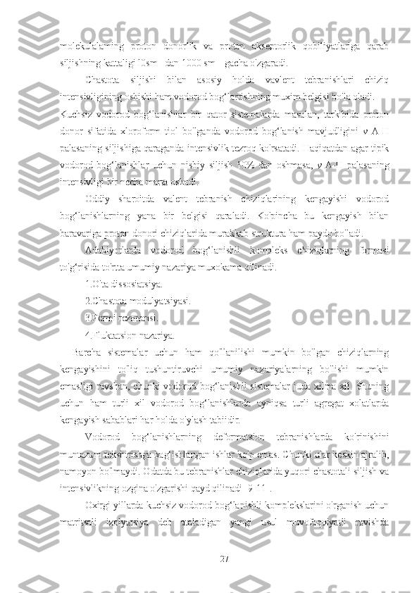 molekulalaming   proton   donorlik   va   proton   akseptorlik   qobiliyatlariga   qarab
siljishning kattaligi l0sm -1
 dan 1000 sm  -1
 gacha o'zgaradi.
Chastota    siljishi    bilan    asosiy    holda    vavlent    tebranishlari    chiziq
intensivligining oshishi ham vodorod bog‘larrishning muxim belgisi bo'la oladi.
Kuchsiz   vodorod   bog‘lanishlar   bir   qator   sistemalarda   masalan,   tarkibida   proton
donor   sifatida   xloroform   tiol   bo'lganda   vodorod   bog‘lanish   mavjudligini   v   A-H
palasaning siljishiga qaraganda intensivlik tezroq ko'rsatadi. Haqiqatdan agar tipik
vodorod   bog‘lanishlar   uchun   nisbiy   siljish   10%   dan   oshmasa,   v   A-H   palasaning
intensivligi bir necha marta oshadi.
Oddiy   sharoitda   valent   tebranish   chiziqlarining   kengayishi   vodorod
bog‘lanishlarning   yana   bir   belgisi   qaraladi.   Ko'pincha   bu   kengayish   bilan
baravariga proton donori chiziqlarida murakkab struktura ham paydo bo'ladi.
Adabiyotlarda   vodorod   bog‘lanishli   kompleks   chiziqlarning   formasi
to'g‘risida to'rtta umumiy nazariya muxokama qilinadi.
1.O'ta dissosiatsiya.
2.Chastota modulyatsiyasi.
3.Fermi rezonansi.
4.Fluktatsion nazariya.
Barcha   sistemalar   uchun   ham   qo'llanilishi   mumkin   bo'lgan   chiziqlarning
kengayishini   to'liq   tushuntiruvchi   umumiy   nazariyalarning   bo'lishi   mumkin
emasligi  ravshan, chunki vodorod bog‘lanishli  sistemalar  juda xilma xil. Shuning
uchun   ham   turli   xil   vodorod   bog‘lanishlarda   ayniqsa   turli   agregat   xolatlarda
kengayish sabablari har holda o'ylash tabiidir.
Vodorod   bog‘lanishlarning   deformatsion   tebranishlarda   ko'rinishini
muntazam tekshirishga bag‘ishlangan ishlar ko'p emas. Chunki ular keskin ajralib,
namoyon bo'lmaydi. Odatda bu tebranishlar chiziqlarida yuqori chastotali siljish va
intensivlikning ozgina o'zgarishi qayd qilinadi [9-11].
Oxirgi yillarda kuchsiz vodorod bog‘lanishli komplekslarini o'rganish uchun
matritsali   izolyatsiya   deb   ataladigan   yangi   usul   muvofaqqiyatli   ravishda
27 