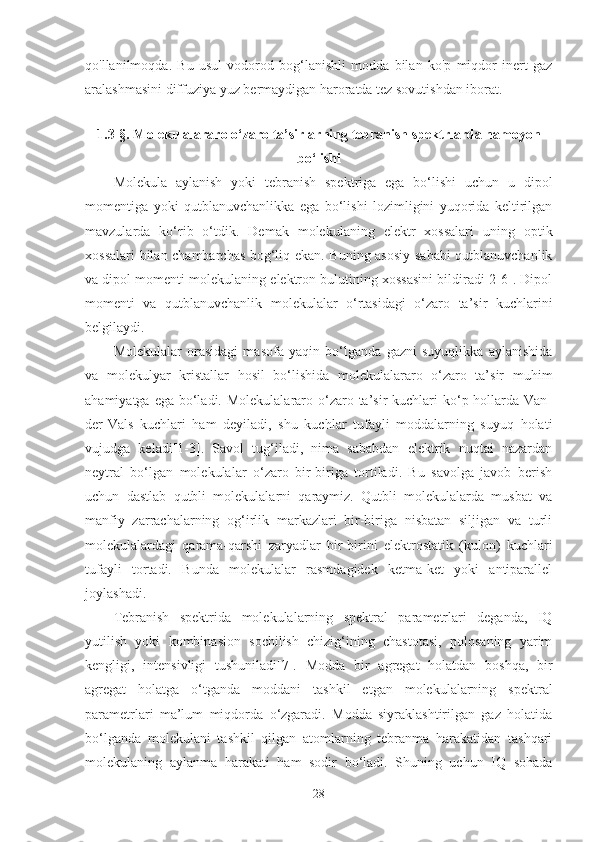 qo'llanilmoqda.   Bu   usul   vodorod   bog‘lanishli   modda   bilan   ko'p   miqdor   inert   gaz
aralashmasini diffuziya yuz bermaydigan haroratda tez sovutishdan iborat.
1.3-§. Molekulalararo o‘zaro ta’sirlarning tebranish spektrlarda namoyon
bo‘lishi
Molekula   aylanish   yoki   tebranish   spektriga   ega   bo‘lishi   uchun   u   dipol
momentiga   yoki   qutblanuvchanlikka   ega   bo‘lishi   lozimligini   yuqorida   keltirilgan
mavzularda   ko‘rib   o‘tdik.   Demak   molekulaning   elektr   xossalari   uning   optik
xossalari bilan chambarchas bog‘liq ekan. Buning asosiy sababi qutblanuvchanlik
va dipol momenti molekulaning elektron bulutining xossasini bildiradi[2-6]. Dipol
momenti   va   qutblanuvchanlik   molekulalar   o‘rtasidagi   o‘zaro   ta’sir   kuchlarini
belgilaydi. 
Molekulalar   orasidagi   masofa   yaqin   bo‘lganda   gazni   suyuqlikka   aylanishida
va   molekulyar   kristallar   hosil   bo‘lishida   molekulalararo   o‘zaro   ta’sir   muhim
ahamiyatga ega  bo‘ladi. Molekulalararo o‘zaro ta’sir  kuchlari  ko‘p hollarda Van-
der-Vals   kuchlari   ham   deyiladi,   shu   kuchlar   tufayli   moddalarning   suyuq   holati
vujudga   keladi[1-3].   Savol   tug‘iladi,   nima   sababdan   elektrik   nuqtai   nazardan
neytral   bo‘lgan   molekulalar   o‘zaro   bir-biriga   tortiladi.   Bu   savolga   javob   berish
uchun   dastlab   qutbli   molekulalarni   qaraymiz.   Qutbli   molekulalarda   musbat   va
manfiy   zarrachalarning   og‘irlik   markazlari   bir-biriga   nisbatan   siljigan   va   turli
molekulalardagi   qarama-qarshi   zaryadlar   bir-birini   elektrostatik   (kulon)   kuchlari
tufayli   tortadi.   Bunda   molekulalar   rasmdagidek   ketma-ket   yoki   antiparallel
joylashadi. 
Tebranish   spektrida   molekulalarning   spektral   parametrlari   deganda,   IQ
yutilish   yoki   kombinasion   sochilish   chizig‘ining   chastotasi,   polosaning   yarim
kengligi,   intensivligi   tushuniladi[7].   Modda   bir   agregat   holatdan   boshqa,   bir
agregat   holatga   o‘tganda   moddani   tashkil   etgan   molekulalarning   spektral
parametrlari   ma’lum   miqdorda   o‘zgaradi.   Modda   siyraklashtirilgan   gaz   holatida
bo‘lganda   molekulani   tashkil   qilgan   atomlarning   tebranma   harakatidan   tashqari
molekulaning   aylanma   harakati   ham   sodir   bo‘ladi.   Shuning   uchun   IQ   sohada
28 